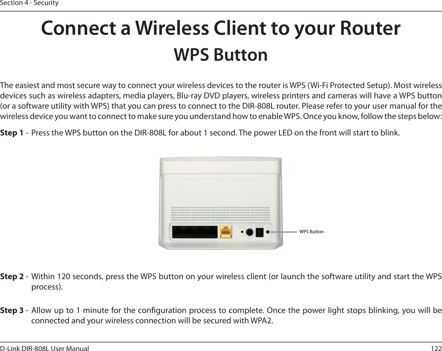 122D-Link DIR-808L User ManualSection 4 - SecurityConnect a Wireless Client to your RouterWPS ButtonStep 2 -  Within 120 seconds, press the WPS button on your wireless client (or launch the software utility and start the WPS process).The easiest and most secure way to connect your wireless devices to the router is WPS (Wi-Fi Protected Setup). Most wireless devices such as wireless adapters, media players, Blu-ray DVD players, wireless printers and cameras will have a WPS button (or a software utility with WPS) that you can press to connect to the DIR-808L router. Please refer to your user manual for the wireless device you want to connect to make sure you understand how to enable WPS. Once you know, follow the steps below:Step 1 -  Press the WPS button on the DIR-808L for about 1 second. The power LED on the front will start to blink.Step 3 -  Allow up to 1 minute for the conguration process to complete. Once the power light stops blinking, you will be connected and your wireless connection will be secured with WPA2.WPS Button
