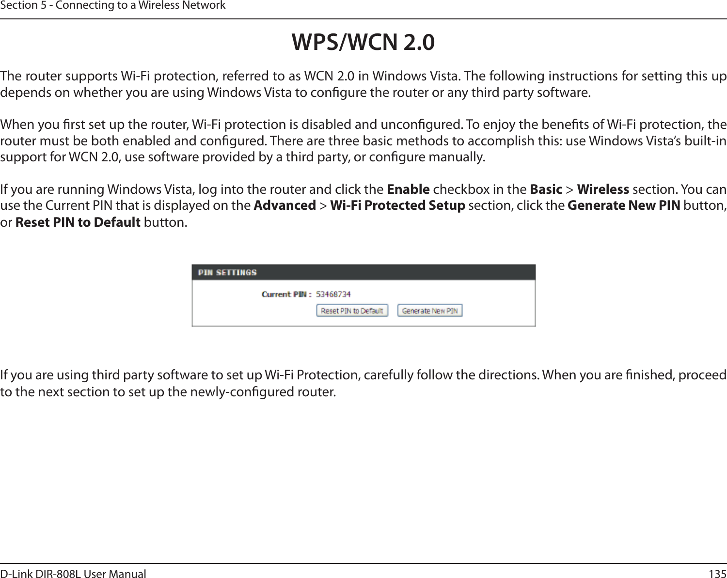 135D-Link DIR-808L User ManualSection 5 - Connecting to a Wireless NetworkWPS/WCN 2.0The router supports Wi-Fi protection, referred to as WCN 2.0 in Windows Vista. The following instructions for setting this up depends on whether you are using Windows Vista to congure the router or any third party software.        When you rst set up the router, Wi-Fi protection is disabled and uncongured. To enjoy the benets of Wi-Fi protection, the router must be both enabled and congured. There are three basic methods to accomplish this: use Windows Vista’s built-in support for WCN 2.0, use software provided by a third party, or congure manually. If you are running Windows Vista, log into the router and click the Enable checkbox in the Basic &gt; Wireless section. You can use the Current PIN that is displayed on the Advanced &gt; Wi-Fi Protected Setup section, click the Generate New PIN button, or Reset PIN to Default button. If you are using third party software to set up Wi-Fi Protection, carefully follow the directions. When you are nished, proceed to the next section to set up the newly-congured router. 