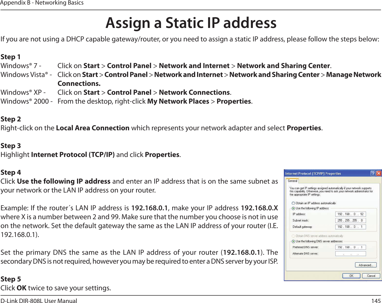 145D-Link DIR-808L User ManualAppendix B - Networking BasicsAssign a Static IP addressIf you are not using a DHCP capable gateway/router, or you need to assign a static IP address, please follow the steps below:Step 1Windows® 7 -  Click on Start &gt; Control Panel &gt; Network and Internet &gt; Network and Sharing Center.Windows Vista® -  Click on Start &gt; Control Panel &gt; Network and Internet &gt; Network and Sharing Center &gt; Manage Network      Connections.Windows® XP -  Click on Start &gt; Control Panel &gt; Network Connections.Windows® 2000 -  From the desktop, right-click My Network Places &gt; Properties.Step 2Right-click on the Local Area Connection which represents your network adapter and select Properties.Step 3Highlight Internet Protocol (TCP/IP) and click Properties.Step 4Click Use the following IP address and enter an IP address that is on the same subnet as your network or the LAN IP address on your router. Example: If the router´s LAN IP address is 192.168.0.1, make your IP address 192.168.0.X where X is a number between 2 and 99. Make sure that the number you choose is not in use on the network. Set the default gateway the same as the LAN IP address of your router (I.E. 192.168.0.1). Set the  primary  DNS the  same as  the LAN  IP address of  your router (192.168.0.1). The secondary DNS is not required, however you may be required to enter a DNS server by your ISP.Step 5Click OK twice to save your settings.