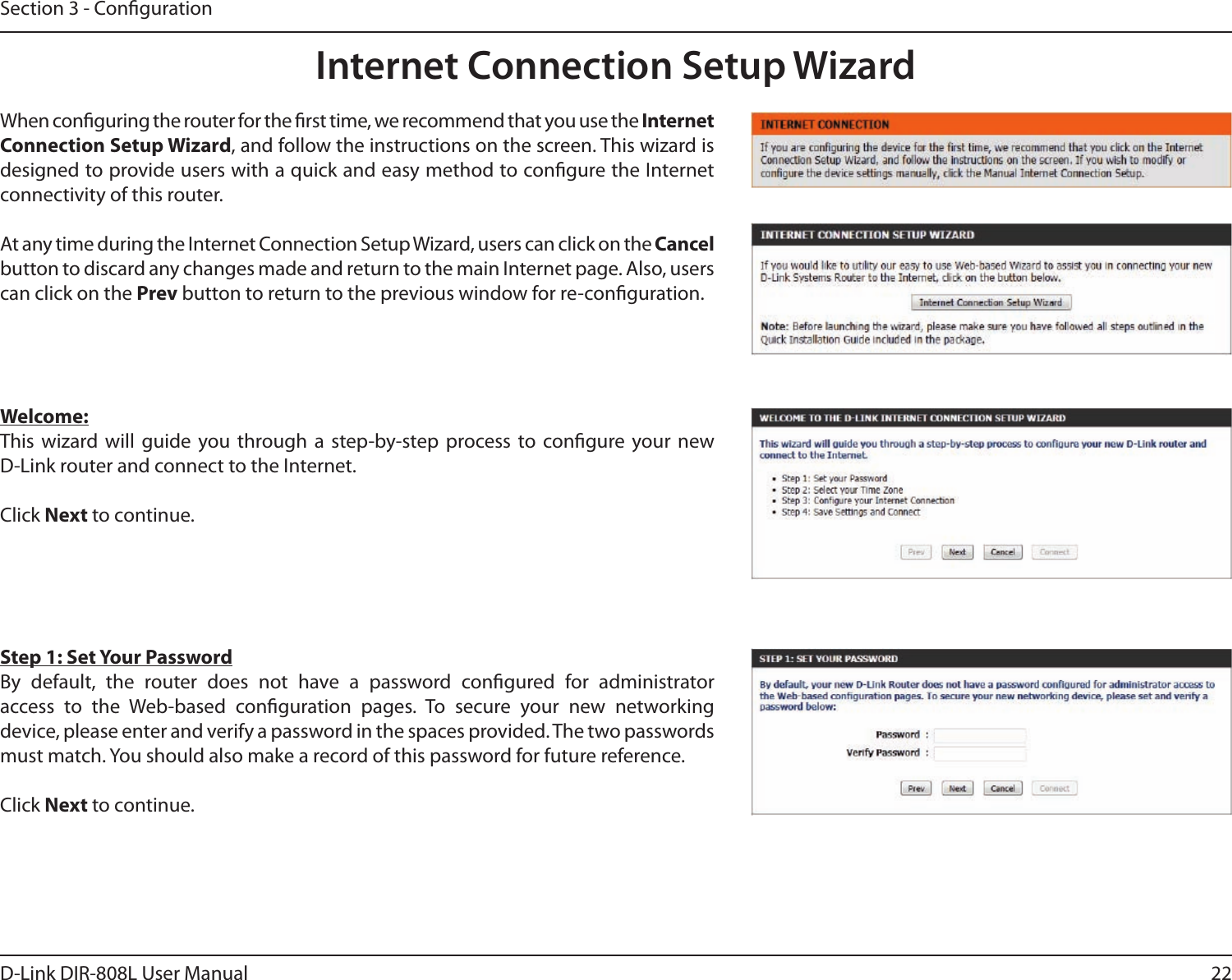 22D-Link DIR-808L User ManualSection 3 - CongurationInternet Connection Setup WizardWhen conguring the router for the rst time, we recommend that you use the Internet Connection Setup Wizard, and follow the instructions on the screen. This wizard is designed to provide users with a quick and easy method to congure the Internet connectivity of this router.At any time during the Internet Connection Setup Wizard, users can click on the Cancel button to discard any changes made and return to the main Internet page. Also, users can click on the Prev button to return to the previous window for re-conguration.Welcome:This  wizard  will  guide  you  through  a  step-by-step  process  to  congure  your  new  D-Link router and connect to the Internet. Click Next to continue.Step 1: Set Your PasswordBy  default,  the  router  does  not  have  a  password  congured  for  administrator  access  to  the  Web-based  conguration  pages.  To  secure  your  new  networking  device, please enter and verify a password in the spaces provided. The two passwords must match. You should also make a record of this password for future reference. Click Next to continue.