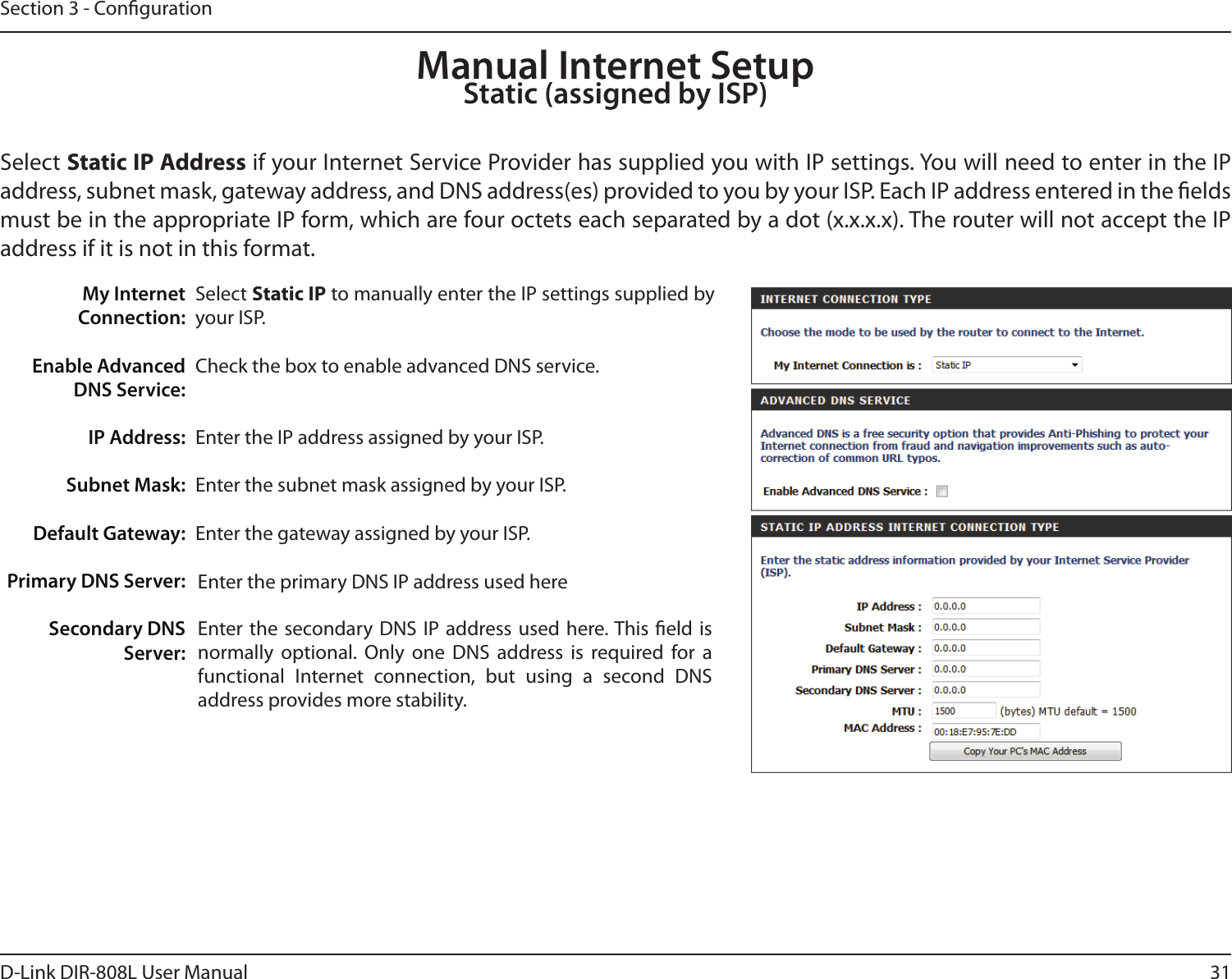 31D-Link DIR-808L User ManualSection 3 - CongurationSelect Static IP to manually enter the IP settings supplied by your ISP.Check the box to enable advanced DNS service.Enter the IP address assigned by your ISP.Enter the subnet mask assigned by your ISP.Enter the gateway assigned by your ISP.  Enter the primary DNS IP address used hereEnter the secondary  DNS  IP  address used  here. This eld is normally  optional.  Only  one  DNS  address  is  required  for  a functional  Internet  connection,  but  using  a  second  DNS  address provides more stability.My Internet Connection:Enable Advanced DNS Service:IP Address:Subnet Mask:Default Gateway:Primary DNS Server:Secondary DNS Server:Manual Internet SetupStatic (assigned by ISP)Select Static IP Address if your Internet Service Provider has supplied you with IP settings. You will need to enter in the IP address, subnet mask, gateway address, and DNS address(es) provided to you by your ISP. Each IP address entered in the elds must be in the appropriate IP form, which are four octets each separated by a dot (x.x.x.x). The router will not accept the IP address if it is not in this format.