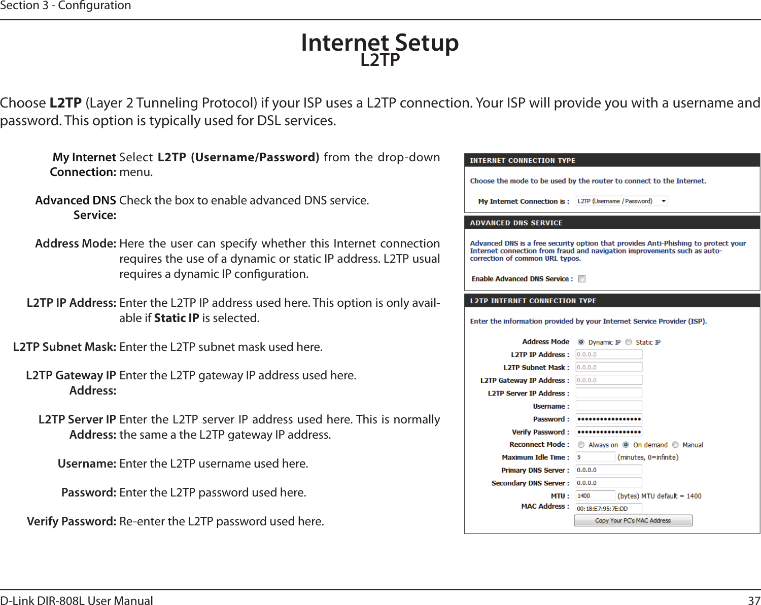37D-Link DIR-808L User ManualSection 3 - CongurationInternet SetupL2TPChoose L2TP (Layer 2 Tunneling Protocol) if your ISP uses a L2TP connection. Your ISP will provide you with a username and password. This option is typically used for DSL services. My Internet Connection:Select  L2TP (Username/Password) from the  drop-down menu.Advanced DNSService:Check the box to enable advanced DNS service.Address Mode: Here  the  user  can  specify  whether  this  Internet  connection requires the use of a dynamic or static IP address. L2TP usual requires a dynamic IP conguration.L2TP IP Address: Enter the L2TP IP address used here. This option is only avail-able if Static IP is selected.L2TP Subnet Mask: Enter the L2TP subnet mask used here.L2TP Gateway IP Address:Enter the L2TP gateway IP address used here.L2TP Server IP Address:Enter the L2TP server IP address used here. This is normally the same a the L2TP gateway IP address.Username: Enter the L2TP username used here.Password: Enter the L2TP password used here.Verify Password: Re-enter the L2TP password used here.