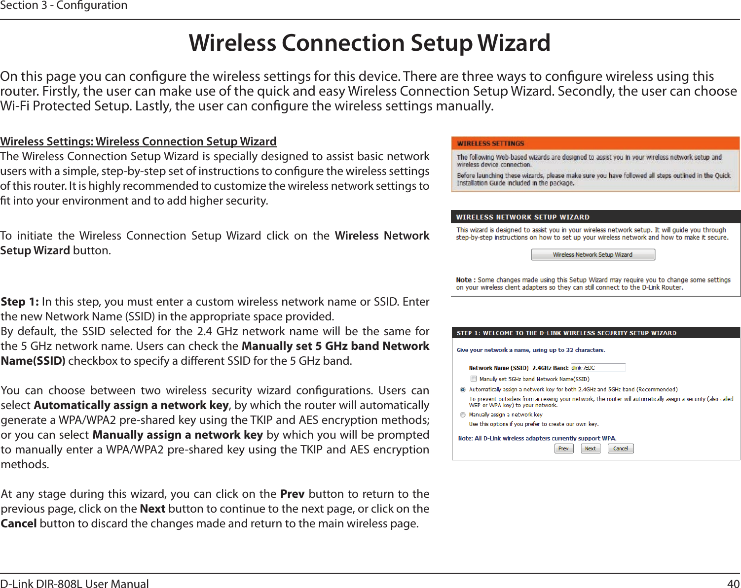 40D-Link DIR-808L User ManualSection 3 - CongurationOn this page you can congure the wireless settings for this device. There are three ways to congure wireless using this router. Firstly, the user can make use of the quick and easy Wireless Connection Setup Wizard. Secondly, the user can choose Wi-Fi Protected Setup. Lastly, the user can congure the wireless settings manually.Wireless Settings: Wireless Connection Setup WizardThe Wireless Connection Setup Wizard is specially designed to assist basic network  users with a simple, step-by-step set of instructions to congure the wireless settings of this router. It is highly recommended to customize the wireless network settings to t into your environment and to add higher security.Step 1: In this step, you must enter a custom wireless network name or SSID. Enter the new Network Name (SSID) in the appropriate space provided. By  default,  the  SSID  selected  for  the  2.4  GHz network  name  will  be  the  same  for the 5 GHz network name. Users can check the Manually set 5 GHz band Network Name(SSID) checkbox to specify a dierent SSID for the 5 GHz band.You  can  choose  between  two  wireless  security  wizard  congurations.  Users  can  select Automatically assign a network key, by which the router will automatically generate a WPA/WPA2 pre-shared key using the TKIP and AES encryption methods; or you can select Manually assign a network key by which you will be prompted to manually enter a WPA/WPA2 pre-shared key using the TKIP and AES encryption  methods.At any stage during this wizard, you can click on the Prev button to return to the previous page, click on the Next button to continue to the next page, or click on the Cancel button to discard the changes made and return to the main wireless page.To  initiate  the  Wireless  Connection  Setup  Wizard click  on  the  Wireless  Network Setup Wizard button.Wireless Connection Setup Wizard