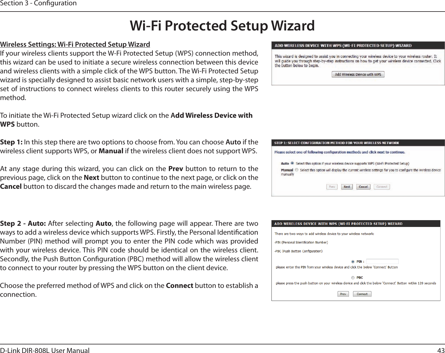 43D-Link DIR-808L User ManualSection 3 - CongurationWireless Settings: Wi-Fi Protected Setup WizardIf your wireless clients support the W-Fi Protected Setup (WPS) connection method, this wizard can be used to initiate a secure wireless connection between this device and wireless clients with a simple click of the WPS button. The Wi-Fi Protected Setup wizard is specially designed to assist basic network users with a simple, step-by-step set of instructions to connect wireless clients to this router securely using the WPS method.To initiate the Wi-Fi Protected Setup wizard click on the Add Wireless Device with WPS button.Step 1: In this step there are two options to choose from. You can choose Auto if the wireless client supports WPS, or Manual if the wireless client does not support WPS.At any stage during this wizard, you can click on the Prev button to return to the previous page, click on the Next button to continue to the next page, or click on the Cancel button to discard the changes made and return to the main wireless page.Step 2 - Auto: After selecting Auto, the following page will appear. There are two ways to add a wireless device which supports WPS. Firstly, the Personal Identication  Number (PIN) method will prompt you to enter the PIN code which was provided with your wireless device. This PIN code should be identical on the wireless client. Secondly, the Push Button Conguration (PBC) method will allow the wireless client to connect to your router by pressing the WPS button on the client device.Choose the preferred method of WPS and click on the Connect button to establish a connection. Wi-Fi Protected Setup Wizard