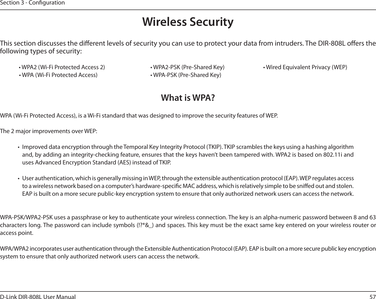 57D-Link DIR-808L User ManualSection 3 - CongurationWireless SecurityThis section discusses the dierent levels of security you can use to protect your data from intruders. The DIR-808L oers the following types of security:  • WPA2 (Wi-Fi Protected Access 2)       • WPA2-PSK (Pre-Shared Key)     • Wired Equivalent Privacy (WEP) • WPA (Wi-Fi Protected Access)      • WPA-PSK (Pre-Shared Key)What is WPA?WPA (Wi-Fi Protected Access), is a Wi-Fi standard that was designed to improve the security features of WEP.  The 2 major improvements over WEP: •  Improved data encryption through the Temporal Key Integrity Protocol (TKIP). TKIP scrambles the keys using a hashing algorithm and, by adding an integrity-checking feature, ensures that the keys haven’t been tampered with. WPA2 is based on 802.11i and uses Advanced Encryption Standard (AES) instead of TKIP.•  User authentication, which is generally missing in WEP, through the extensible authentication protocol (EAP). WEP regulates access to a wireless network based on a computer’s hardware-specic MAC address, which is relatively simple to be snied out and stolen. EAP is built on a more secure public-key encryption system to ensure that only authorized network users can access the network.WPA-PSK/WPA2-PSK uses a passphrase or key to authenticate your wireless connection. The key is an alpha-numeric password between 8 and 63 characters long. The password can include symbols (!?*&amp;_) and spaces. This key must be the exact same key entered on your wireless router or access point.WPA/WPA2 incorporates user authentication through the Extensible Authentication Protocol (EAP). EAP is built on a more secure public key encryption system to ensure that only authorized network users can access the network.