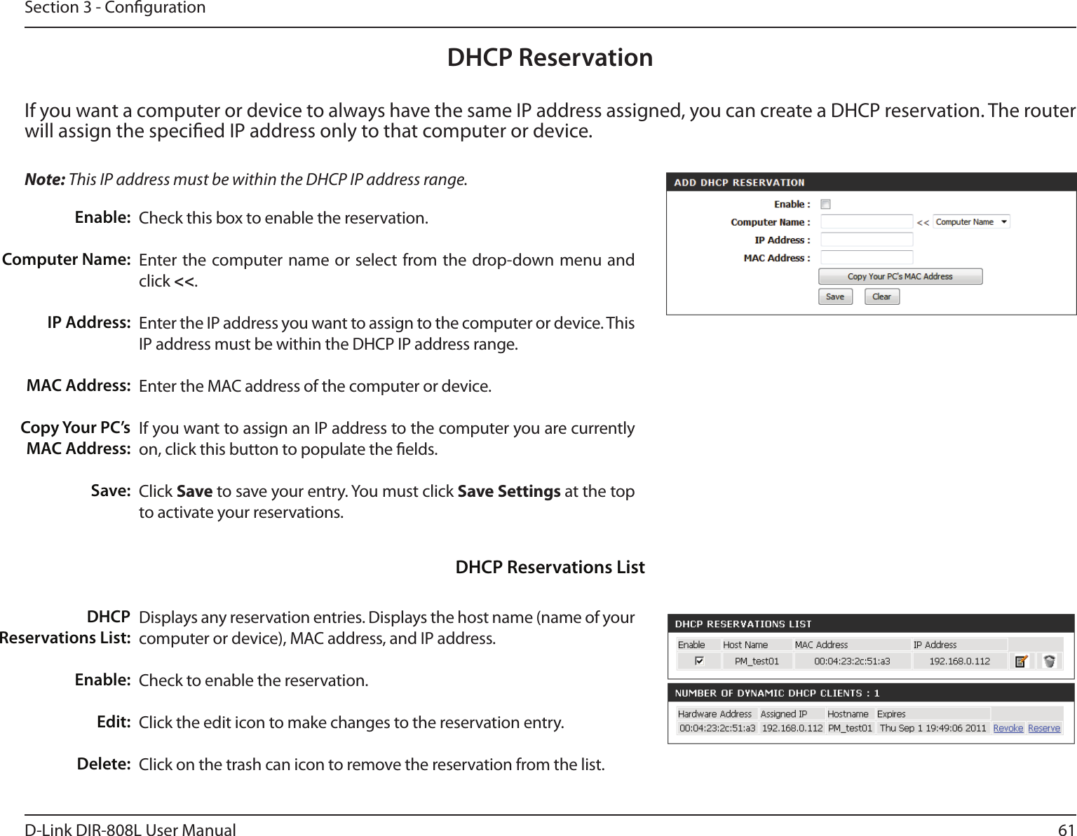 61D-Link DIR-808L User ManualSection 3 - CongurationDHCP ReservationIf you want a computer or device to always have the same IP address assigned, you can create a DHCP reservation. The router will assign the specied IP address only to that computer or device. Note: This IP address must be within the DHCP IP address range.Check this box to enable the reservation.Enter the computer name or select from the drop-down menu and click &lt;&lt;.Enter the IP address you want to assign to the computer or device. This IP address must be within the DHCP IP address range.Enter the MAC address of the computer or device.If you want to assign an IP address to the computer you are currently on, click this button to populate the elds. Click Save to save your entry. You must click Save Settings at the top to activate your reservations. Displays any reservation entries. Displays the host name (name of your computer or device), MAC address, and IP address.Check to enable the reservation.Click the edit icon to make changes to the reservation entry.Click on the trash can icon to remove the reservation from the list.Enable:Computer Name:IP Address:MAC Address:Copy Your PC’s MAC Address:Save:DHCP Reservations List:Enable:Edit:Delete:DHCP Reservations List