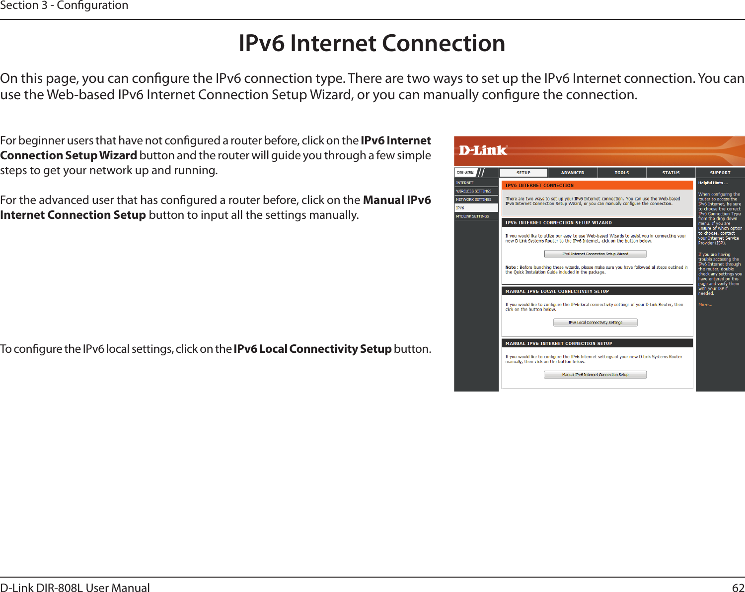 62D-Link DIR-808L User ManualSection 3 - CongurationIPv6 Internet ConnectionOn this page, you can congure the IPv6 connection type. There are two ways to set up the IPv6 Internet connection. You can use the Web-based IPv6 Internet Connection Setup Wizard, or you can manually congure the connection.For beginner users that have not congured a router before, click on the IPv6 Internet Connection Setup Wizard button and the router will guide you through a few simple steps to get your network up and running.For the advanced user that has congured a router before, click on the Manual IPv6 Internet Connection Setup button to input all the settings manually.To congure the IPv6 local settings, click on the IPv6 Local Connectivity Setup button.