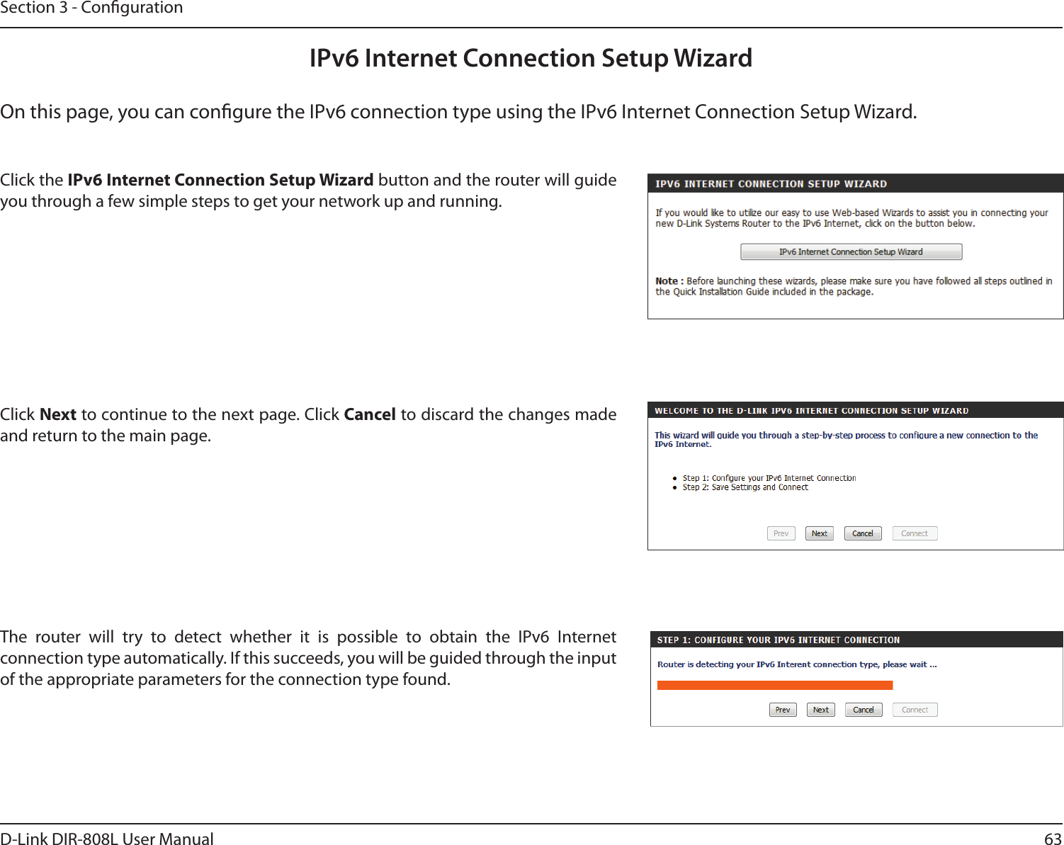 63D-Link DIR-808L User ManualSection 3 - CongurationIPv6 Internet Connection Setup WizardOn this page, you can congure the IPv6 connection type using the IPv6 Internet Connection Setup Wizard.Click the IPv6 Internet Connection Setup Wizard button and the router will guide you through a few simple steps to get your network up and running.Click Next to continue to the next page. Click Cancel to discard the changes made and return to the main page.The  router  will  try  to  detect  whether  it  is  possible  to  obtain  the  IPv6  Internet connection type automatically. If this succeeds, you will be guided through the input of the appropriate parameters for the connection type found.