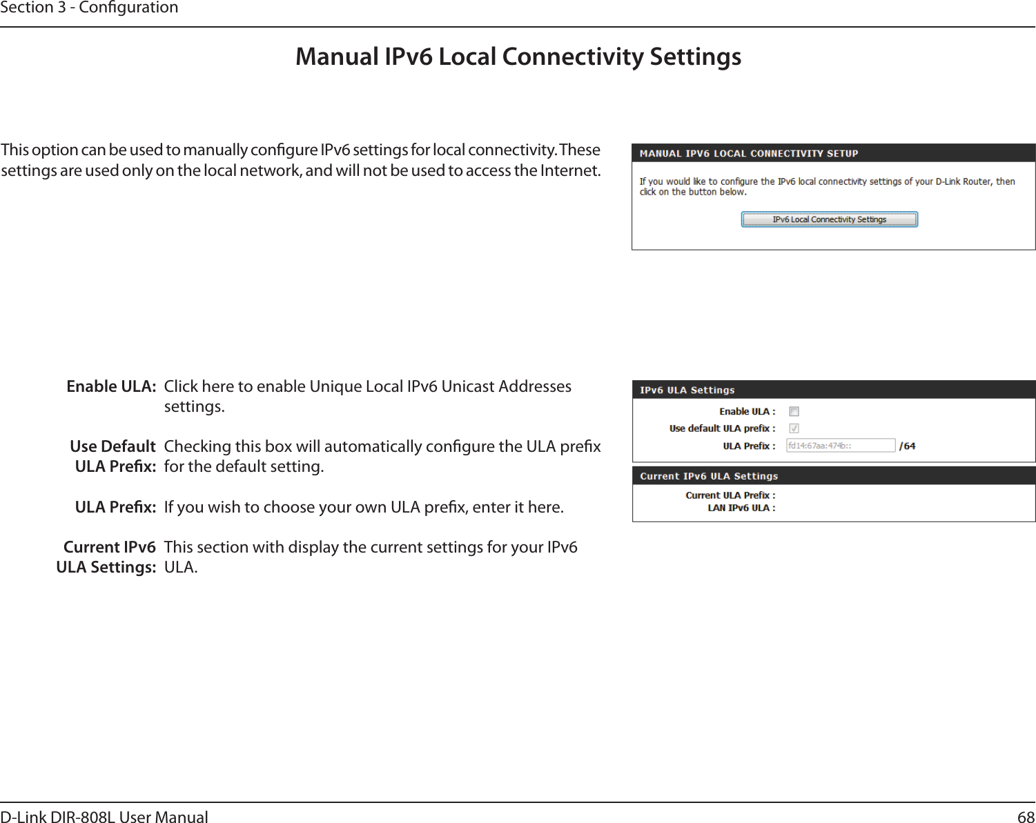 68D-Link DIR-808L User ManualSection 3 - CongurationManual IPv6 Local Connectivity SettingsEnable ULA:Use Default ULA Prex:ULA Prex:Current IPv6 ULA Settings:Click here to enable Unique Local IPv6 Unicast Addresses  settings.Checking this box will automatically congure the ULA prex  for the default setting.If you wish to choose your own ULA prex, enter it here.This section with display the current settings for your IPv6  ULA.This option can be used to manually congure IPv6 settings for local connectivity. These settings are used only on the local network, and will not be used to access the Internet.