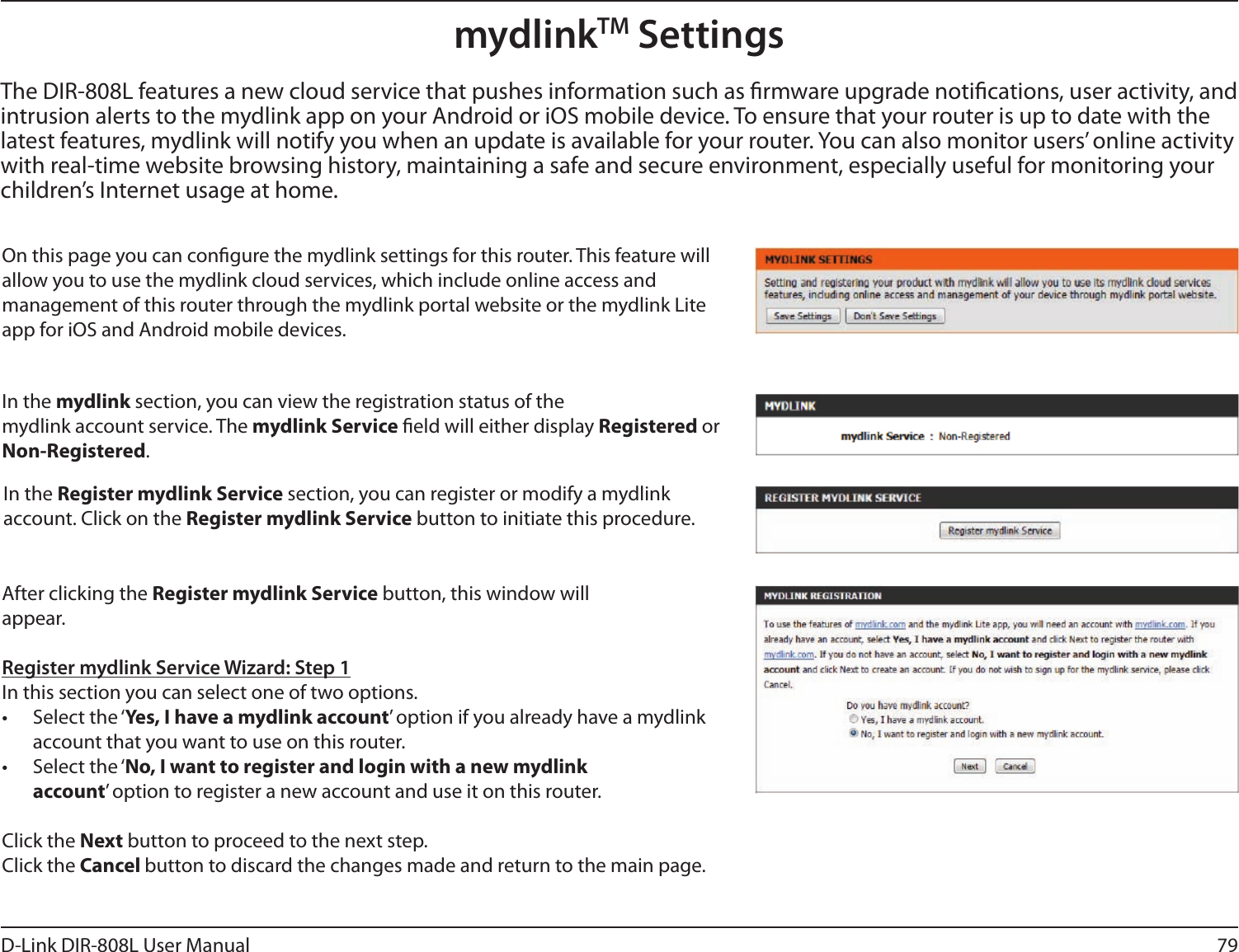 79D-Link DIR-808L User ManualmydlinkTM SettingsOn this page you can congure the mydlink settings for this router. This feature will allow you to use the mydlink cloud services, which include online access and  management of this router through the mydlink portal website or the mydlink Lite app for iOS and Android mobile devices.In the mydlink section, you can view the registration status of the mydlink account service. The mydlink Service eld will either display Registered or Non-Registered.In the Register mydlink Service section, you can register or modify a mydlink account. Click on the Register mydlink Service button to initiate this procedure.After clicking the Register mydlink Service button, this window will appear.Register mydlink Service Wizard: Step 1In this section you can select one of two options.•  Select the ‘Yes, I have a mydlink account’ option if you already have a mydlink account that you want to use on this router. •  Select the ‘No, I want to register and login with a new mydlink account’ option to register a new account and use it on this router.Click the Next button to proceed to the next step. Click the Cancel button to discard the changes made and return to the main page.The DIR-808L features a new cloud service that pushes information such as rmware upgrade notications, user activity, and intrusion alerts to the mydlink app on your Android or iOS mobile device. To ensure that your router is up to date with the latest features, mydlink will notify you when an update is available for your router. You can also monitor users’ online activity with real-time website browsing history, maintaining a safe and secure environment, especially useful for monitoring your children’s Internet usage at home.