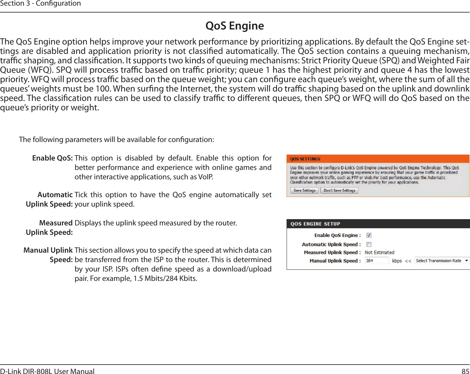 85D-Link DIR-808L User ManualSection 3 - CongurationQoS EngineThe QoS Engine option helps improve your network performance by prioritizing applications. By default the QoS Engine set-tings are disabled and application priority is not classied automatically. The QoS section contains a queuing mechanism, trac shaping, and classication. It supports two kinds of queuing mechanisms: Strict Priority Queue (SPQ) and Weighted Fair Queue (WFQ). SPQ will process trac based on trac priority; queue 1 has the highest priority and queue 4 has the lowest priority. WFQ will process trac based on the queue weight; you can congure each queue’s weight, where the sum of all the queues’ weights must be 100. When surng the Internet, the system will do trac shaping based on the uplink and downlink speed. The classication rules can be used to classify trac to dierent queues, then SPQ or WFQ will do QoS based on the queue’s priority or weight.The following parameters will be available for conguration:Enable QoS: This  option  is  disabled  by  default.  Enable  this  option  for  better performance and experience with online games  and other interactive applications, such as VoIP.Automatic Uplink Speed: Measured Uplink Speed:Tick  this  option  to  have  the  QoS  engine  automatically  set your uplink speed. Displays the uplink speed measured by the router. Manual Uplink  Speed:This section allows you to specify the speed at which data can be transferred from the ISP to the router. This is determined by your ISP.  ISPs often  dene  speed  as  a  download/upload pair. For example, 1.5 Mbits/284 Kbits. 