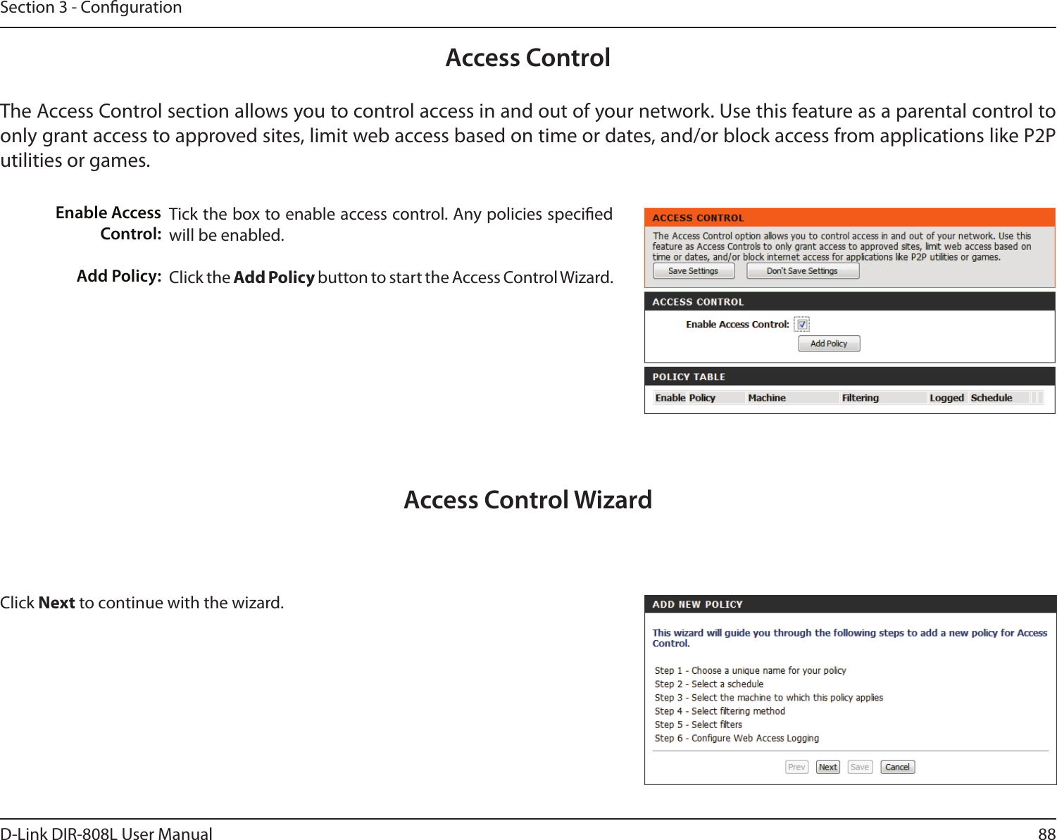 88D-Link DIR-808L User ManualSection 3 - CongurationAccess ControlTick the box to enable access control. Any policies specied will be enabled. Click the Add Policy button to start the Access Control Wizard. Enable Access Control:Add Policy:The Access Control section allows you to control access in and out of your network. Use this feature as a parental control to only grant access to approved sites, limit web access based on time or dates, and/or block access from applications like P2P utilities or games.Click Next to continue with the wizard.Access Control Wizard
