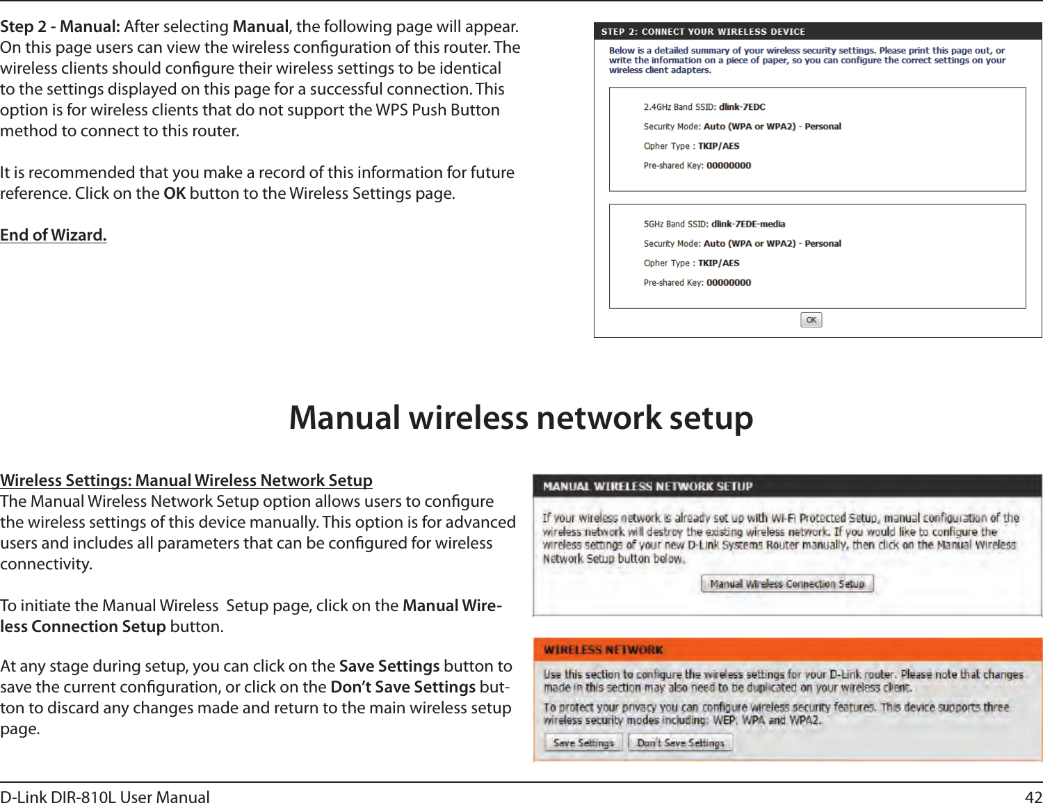 42D-Link DIR-810L User ManualStep 2 - Manual: After selecting Manual, the following page will appear. On this page users can view the wireless conguration of this router. The wireless clients should congure their wireless settings to be identical to the settings displayed on this page for a successful connection. This option is for wireless clients that do not support the WPS Push Button method to connect to this router.It is recommended that you make a record of this information for future reference. Click on the OK button to the Wireless Settings page.End of Wizard.Wireless Settings: Manual Wireless Network SetupThe Manual Wireless Network Setup option allows users to congure the wireless settings of this device manually. This option is for advanced users and includes all parameters that can be congured for wireless connectivity.To initiate the Manual Wireless  Setup page, click on the Manual Wire-less Connection Setup button.At any stage during setup, you can click on the Save Settings button to save the current conguration, or click on the Don’t Save Settings but-ton to discard any changes made and return to the main wireless setup page.Manual wireless network setup