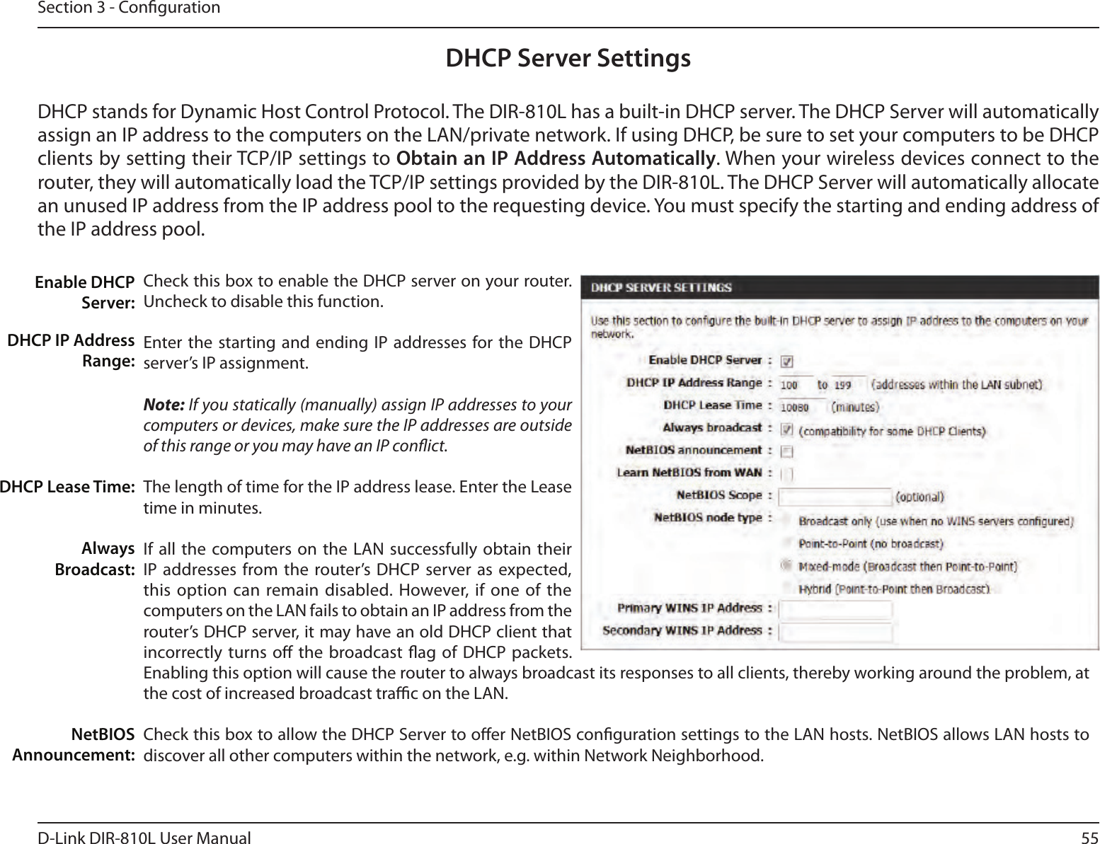 55D-Link DIR-810L User ManualSection 3 - CongurationDHCP Server SettingsDHCP stands for Dynamic Host Control Protocol. The DIR-810L has a built-in DHCP server. The DHCP Server will automatically assign an IP address to the computers on the LAN/private network. If using DHCP, be sure to set your computers to be DHCP clients by setting their TCP/IP settings to Obtain an IP Address Automatically. When your wireless devices connect to the router, they will automatically load the TCP/IP settings provided by the DIR-810L. The DHCP Server will automatically allocate an unused IP address from the IP address pool to the requesting device. You must specify the starting and ending address of the IP address pool.Check this box to enable the DHCP server on your router. Uncheck to disable this function.Enter the starting  and ending IP  addresses for the  DHCP server’s IP assignment.Note: If you statically (manually) assign IP addresses to your computers or devices, make sure the IP addresses are outside of this range or you may have an IP conict. The length of time for the IP address lease. Enter the Lease time in minutes.If all the  computers on the LAN  successfully obtain  their IP addresses from the router’s DHCP  server as  expected, this option  can remain disabled. However, if  one  of the computers on the LAN fails to obtain an IP address from the router’s DHCP server, it may have an old DHCP client that incorrectly turns  o  the broadcast ag of  DHCP packets. Enabling this option will cause the router to always broadcast its responses to all clients, thereby working around the problem, at the cost of increased broadcast trac on the LAN.Check this box to allow the DHCP Server to oer NetBIOS conguration settings to the LAN hosts. NetBIOS allows LAN hosts to discover all other computers within the network, e.g. within Network Neighborhood.Enable DHCP Server:DHCP IP Address Range:DHCP Lease Time:Always Broadcast:NetBIOS Announcement: