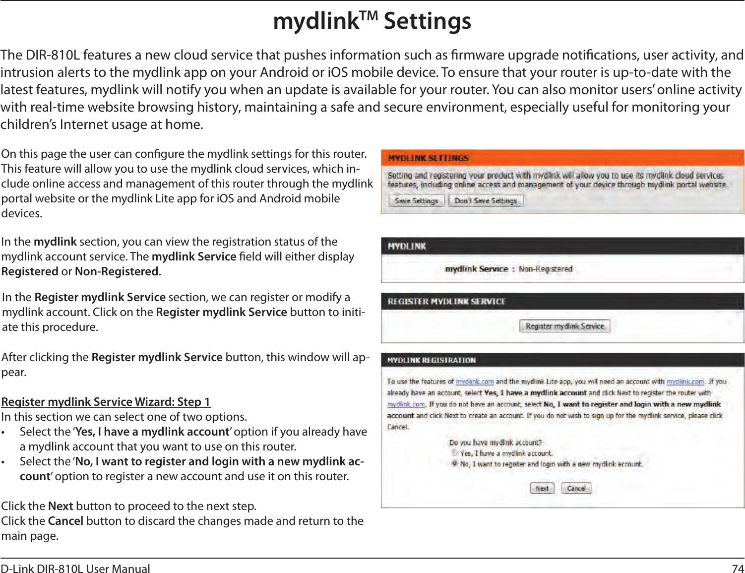 74D-Link DIR-810L User ManualmydlinkTM SettingsOn this page the user can congure the mydlink settings for this router. This feature will allow you to use the mydlink cloud services, which in-clude online access and management of this router through the mydlink portal website or the mydlink Lite app for iOS and Android mobile devices.In the mydlink section, you can view the registration status of the mydlink account service. The mydlink Service eld will either display Registered or Non-Registered.In the Register mydlink Service section, we can register or modify a mydlink account. Click on the Register mydlink Service button to initi-ate this procedure.After clicking the Register mydlink Service button, this window will ap-pear.Register mydlink Service Wizard: Step 1In this section we can select one of two options.•  Select the ‘Yes, I have a mydlink account’ option if you already have a mydlink account that you want to use on this router. •  Select the ‘No, I want to register and login with a new mydlink ac-count’ option to register a new account and use it on this router.Click the Next button to proceed to the next step. Click the Cancel button to discard the changes made and return to the main page.The DIR-810L features a new cloud service that pushes information such as rmware upgrade notications, user activity, and intrusion alerts to the mydlink app on your Android or iOS mobile device. To ensure that your router is up-to-date with the latest features, mydlink will notify you when an update is available for your router. You can also monitor users’ online activity with real-time website browsing history, maintaining a safe and secure environment, especially useful for monitoring your children’s Internet usage at home.