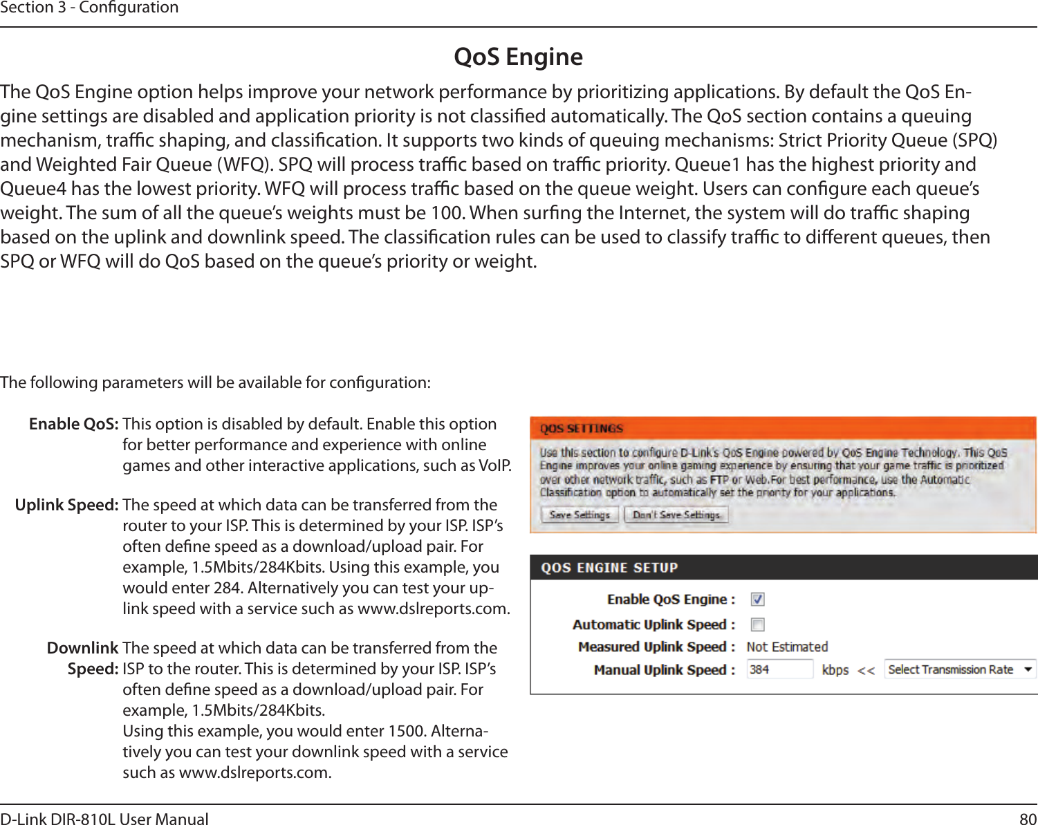 80D-Link DIR-810L User ManualSection 3 - CongurationQoS EngineThe QoS Engine option helps improve your network performance by prioritizing applications. By default the QoS En-gine settings are disabled and application priority is not classied automatically. The QoS section contains a queuing mechanism, trac shaping, and classication. It supports two kinds of queuing mechanisms: Strict Priority Queue (SPQ) and Weighted Fair Queue (WFQ). SPQ will process trac based on trac priority. Queue1 has the highest priority and Queue4 has the lowest priority. WFQ will process trac based on the queue weight. Users can congure each queue’s weight. The sum of all the queue’s weights must be 100. When surng the Internet, the system will do trac shaping based on the uplink and downlink speed. The classication rules can be used to classify trac to dierent queues, then SPQ or WFQ will do QoS based on the queue’s priority or weight.The following parameters will be available for conguration:Enable QoS: This option is disabled by default. Enable this option for better performance and experience with online games and other interactive applications, such as VoIP.Uplink Speed: The speed at which data can be transferred from the router to your ISP. This is determined by your ISP. ISP’s often dene speed as a download/upload pair. For example, 1.5Mbits/284Kbits. Using this example, you would enter 284. Alternatively you can test your up-link speed with a service such as www.dslreports.com.Downlink Speed:The speed at which data can be transferred from the ISP to the router. This is determined by your ISP. ISP’s often dene speed as a download/upload pair. For example, 1.5Mbits/284Kbits. Using this example, you would enter 1500. Alterna-tively you can test your downlink speed with a service such as www.dslreports.com.