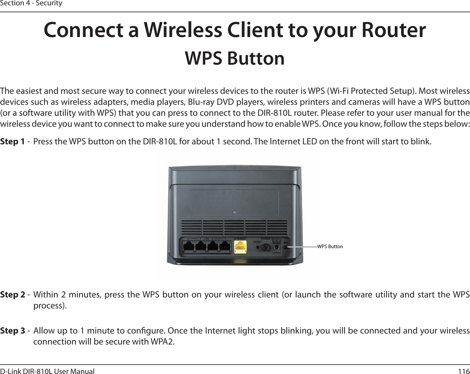116D-Link DIR-810L User ManualSection 4 - SecurityConnect a Wireless Client to your RouterWPS ButtonStep 2 -  Within 2 minutes, press the WPS button on your wireless client (or launch the software utility and start the WPS process).The easiest and most secure way to connect your wireless devices to the router is WPS (Wi-Fi Protected Setup). Most wireless devices such as wireless adapters, media players, Blu-ray DVD players, wireless printers and cameras will have a WPS button (or a software utility with WPS) that you can press to connect to the DIR-810L router. Please refer to your user manual for the wireless device you want to connect to make sure you understand how to enable WPS. Once you know, follow the steps below:Step 1 -  Press the WPS button on the DIR-810L for about 1 second. The Internet LED on the front will start to blink.Step 3 -  Allow up to 1 minute to congure. Once the Internet light stops blinking, you will be connected and your wireless connection will be secure with WPA2.WPS Button