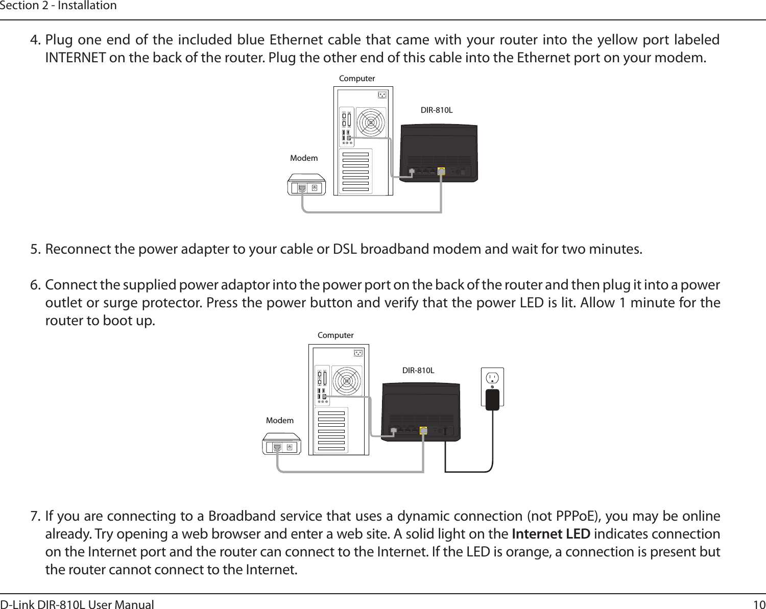 10D-Link DIR-810L User ManualSection 2 - InstallationDIR-810LModemINTERNETLANRESETINTERNET1234 12V   1APOWERWPS4. Plug one end  of the  included blue  Ethernet cable  that came with your router into the yellow port labeled INTERNET on the back of the router. Plug the other end of this cable into the Ethernet port on your modem.5. Reconnect the power adapter to your cable or DSL broadband modem and wait for two minutes.6. Connect the supplied power adaptor into the power port on the back of the router and then plug it into a power outlet or surge protector. Press the power button and verify that the power LED is lit. Allow 1 minute for the router to boot up. 7. If you are connecting to a Broadband service that uses a dynamic connection (not PPPoE), you may be online already. Try opening a web browser and enter a web site. A solid light on the Internet LED indicates connection on the Internet port and the router can connect to the Internet. If the LED is orange, a connection is present but the router cannot connect to the Internet.DIR-810LModemComputerComputerINTERNETLANRESETINTERNET1234 12V   1APOWERWPS