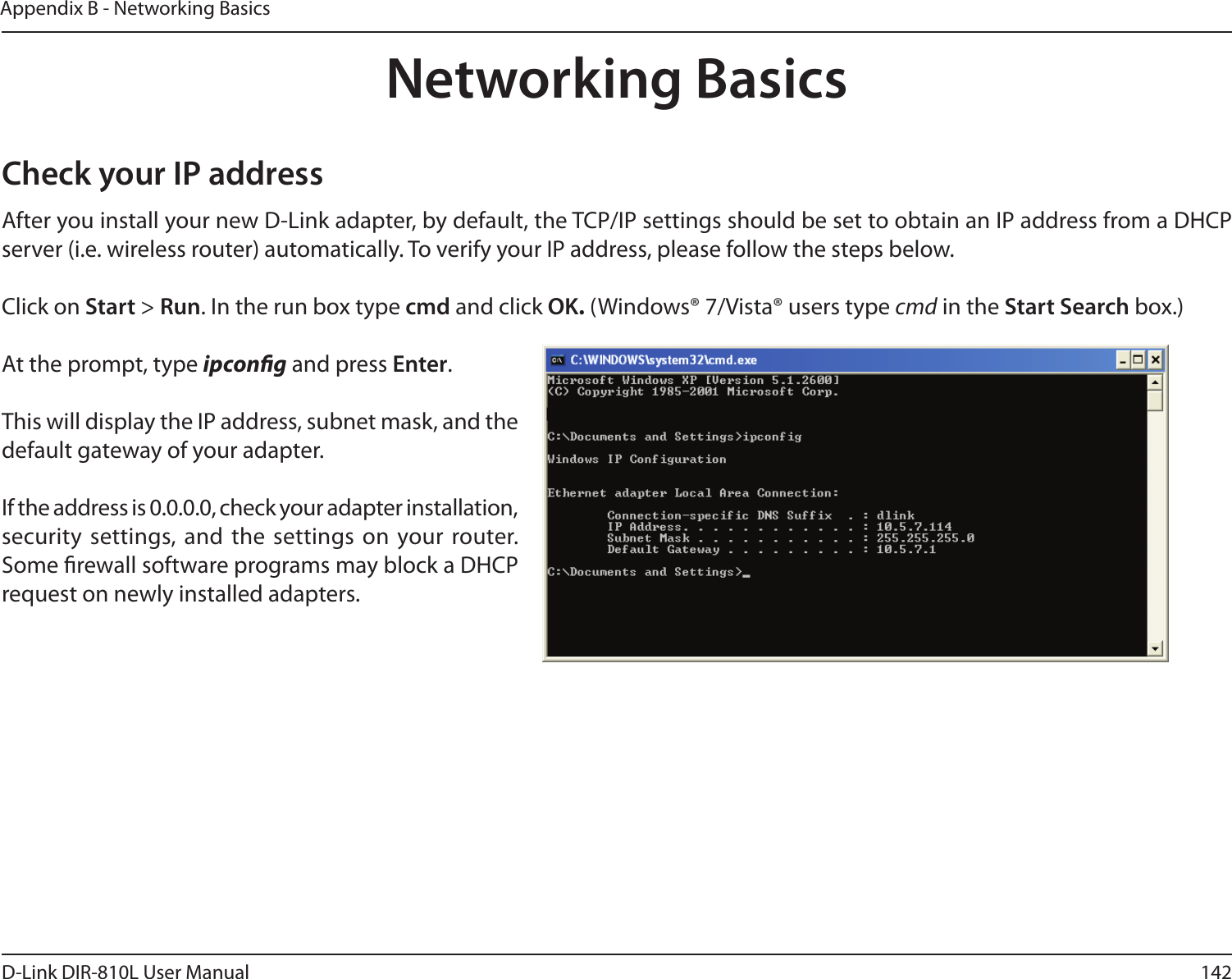 142D-Link DIR-810L User ManualAppendix B - Networking BasicsNetworking BasicsCheck your IP addressAfter you install your new D-Link adapter, by default, the TCP/IP settings should be set to obtain an IP address from a DHCP server (i.e. wireless router) automatically. To verify your IP address, please follow the steps below.Click on Start &gt; Run. In the run box type cmd and click OK. (Windows® 7/Vista® users type cmd in the Start Search box.)At the prompt, type ipcong and press Enter.This will display the IP address, subnet mask, and the default gateway of your adapter.If the address is 0.0.0.0, check your adapter installation, security  settings, and the settings on your router. Some rewall software programs may block a DHCP request on newly installed adapters. 