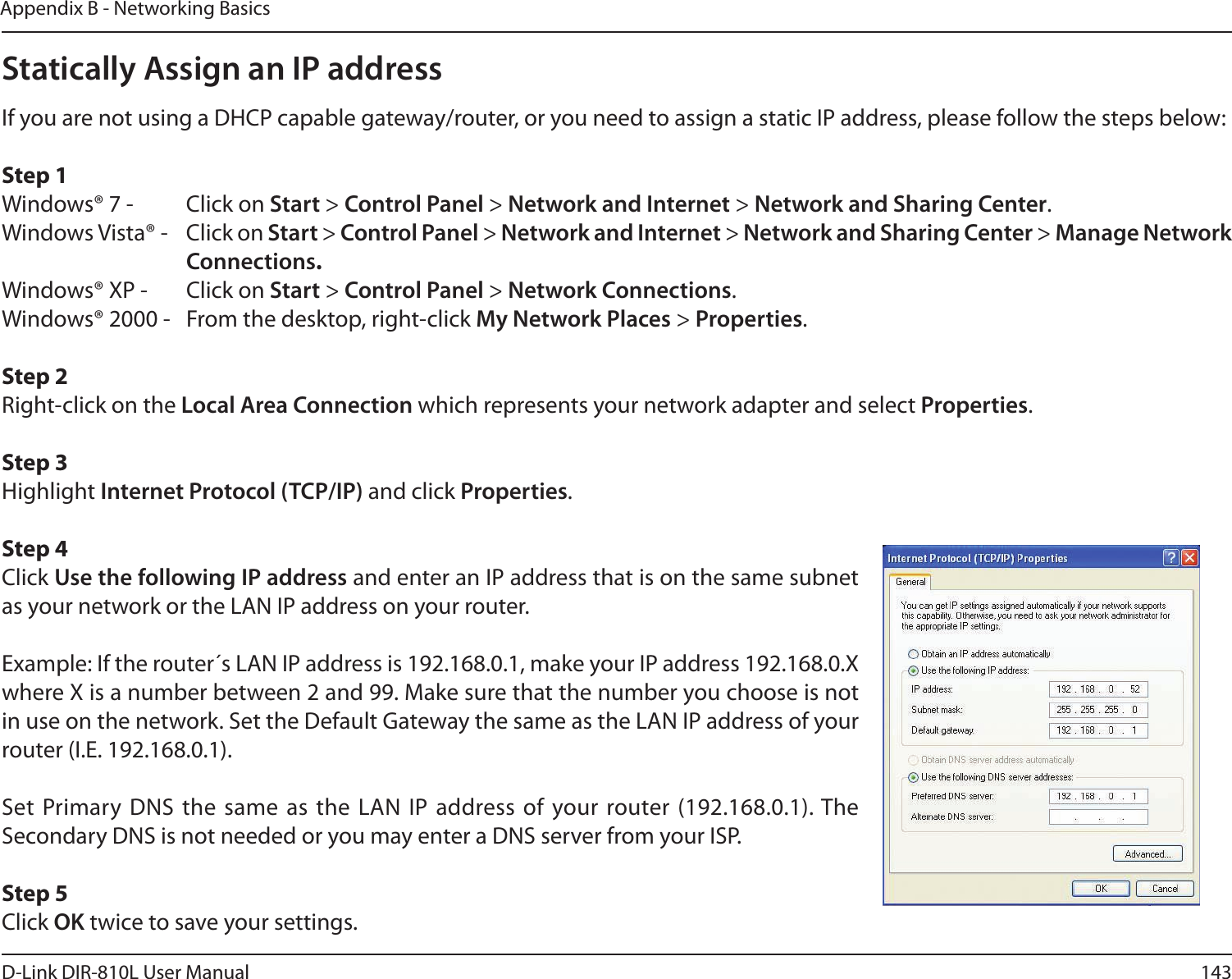 143D-Link DIR-810L User ManualAppendix B - Networking BasicsStatically Assign an IP addressIf you are not using a DHCP capable gateway/router, or you need to assign a static IP address, please follow the steps below:Step 1Windows® 7 -  Click on Start &gt; Control Panel &gt; Network and Internet &gt; Network and Sharing Center.Windows Vista® -  Click on Start &gt; Control Panel &gt; Network and Internet &gt; Network and Sharing Center &gt; Manage Network      Connections.Windows® XP -  Click on Start &gt; Control Panel &gt; Network Connections.Windows® 2000 -  From the desktop, right-click My Network Places &gt; Properties.Step 2Right-click on the Local Area Connection which represents your network adapter and select Properties.Step 3Highlight Internet Protocol (TCP/IP) and click Properties.Step 4Click Use the following IP address and enter an IP address that is on the same subnet as your network or the LAN IP address on your router. Example: If the router´s LAN IP address is 192.168.0.1, make your IP address 192.168.0.X where X is a number between 2 and 99. Make sure that the number you choose is not in use on the network. Set the Default Gateway the same as the LAN IP address of your router (I.E. 192.168.0.1). Set Primary DNS  the same  as the  LAN IP  address of your router (192.168.0.1). The Secondary DNS is not needed or you may enter a DNS server from your ISP.Step 5Click OK twice to save your settings.