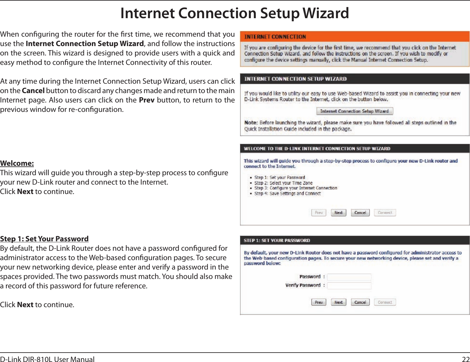 22D-Link DIR-810L User ManualInternet Connection Setup WizardWhen conguring the router for the rst time, we recommend that you use the Internet Connection Setup Wizard, and follow the instructions on the screen. This wizard is designed to provide users with a quick and easy method to congure the Internet Connectivity of this router.At any time during the Internet Connection Setup Wizard, users can click on the Cancel button to discard any changes made and return to the main Internet page. Also users can click on the Prev button, to return to the previous window for re-conguration.Welcome:This wizard will guide you through a step-by-step process to congure your new D-Link router and connect to the Internet. Click Next to continue.Step 1: Set Your PasswordBy default, the D-Link Router does not have a password congured for administrator access to the Web-based conguration pages. To secure your new networking device, please enter and verify a password in the spaces provided. The two passwords must match. You should also make a record of this password for future reference. Click Next to continue.
