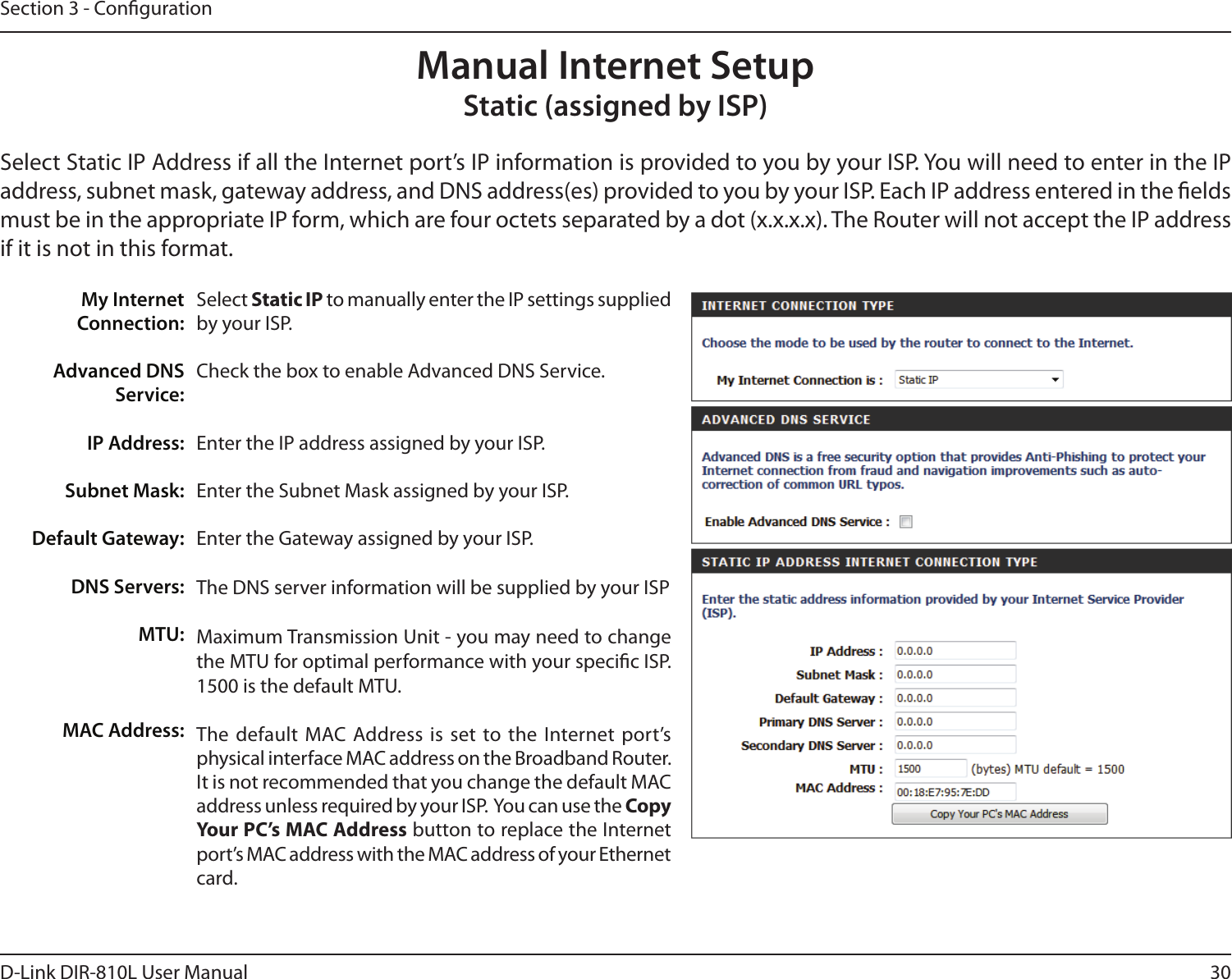 30D-Link DIR-810L User ManualSection 3 - CongurationSelect Static IP to manually enter the IP settings supplied by your ISP.Check the box to enable Advanced DNS Service.Enter the IP address assigned by your ISP.Enter the Subnet Mask assigned by your ISP.Enter the Gateway assigned by your ISP.The DNS server information will be supplied by your ISP Maximum Transmission Unit - you may need to change the MTU for optimal performance with your specic ISP. 1500 is the default MTU.The  default MAC  Address  is  set  to the  Internet  port’s physical interface MAC address on the Broadband Router. It is not recommended that you change the default MAC address unless required by your ISP.  You can use the Copy Your PC’s MAC Address button to replace the Internet port’s MAC address with the MAC address of your Ethernet card.My Internet Connection:Advanced DNS Service:IP Address:Subnet Mask:Default Gateway:DNS Servers:MTU:MAC Address:Manual Internet SetupStatic (assigned by ISP)Select Static IP Address if all the Internet port’s IP information is provided to you by your ISP. You will need to enter in the IP address, subnet mask, gateway address, and DNS address(es) provided to you by your ISP. Each IP address entered in the elds must be in the appropriate IP form, which are four octets separated by a dot (x.x.x.x). The Router will not accept the IP address if it is not in this format.