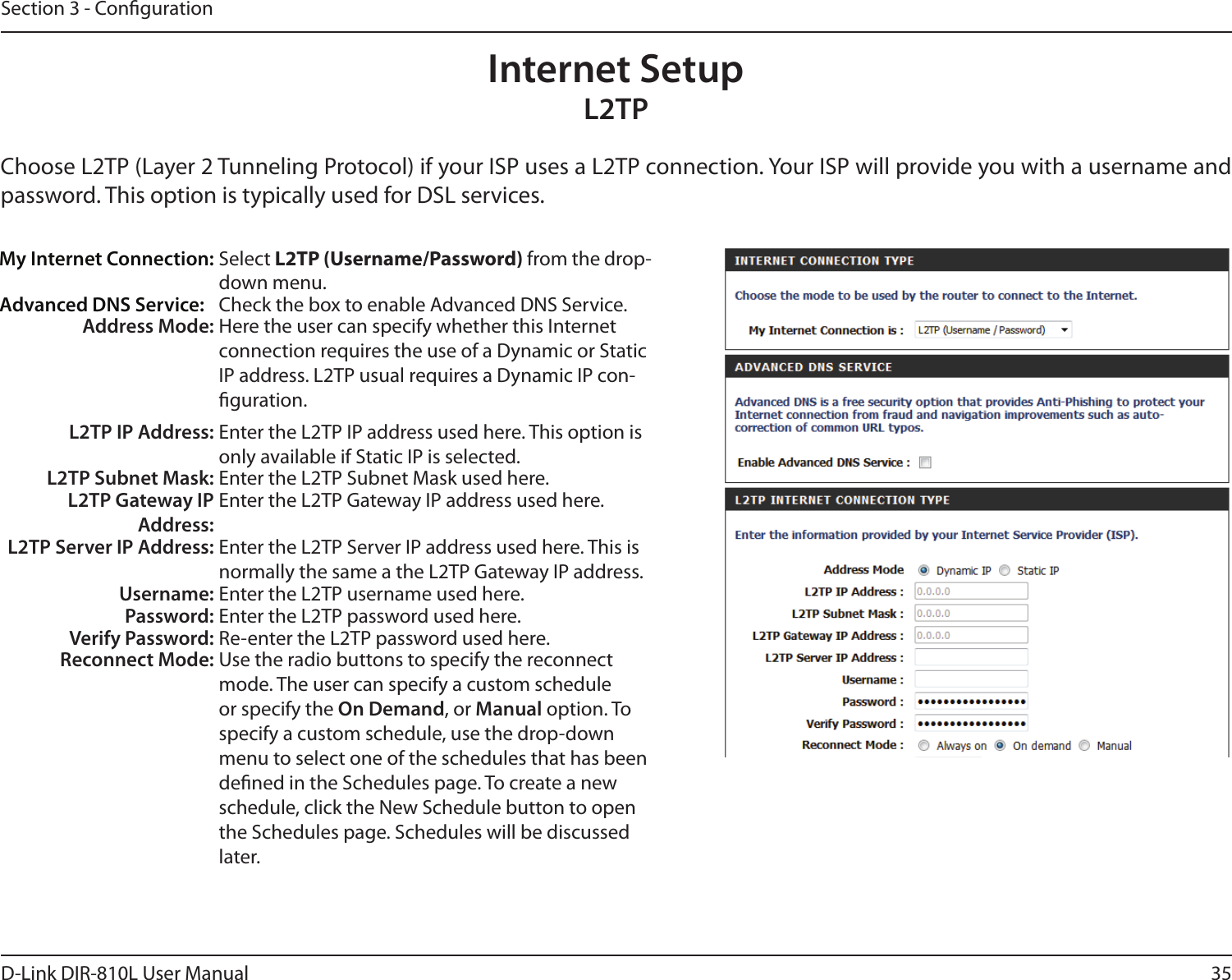 35D-Link DIR-810L User ManualSection 3 - CongurationInternet SetupL2TPChoose L2TP (Layer 2 Tunneling Protocol) if your ISP uses a L2TP connection. Your ISP will provide you with a username and password. This option is typically used for DSL services. My Internet Connection: Select L2TP (Username/Password) from the drop-down menu.Advanced DNS Service: Check the box to enable Advanced DNS Service.Address Mode: Here the user can specify whether this Internet connection requires the use of a Dynamic or Static IP address. L2TP usual requires a Dynamic IP con-guration.L2TP IP Address: Enter the L2TP IP address used here. This option is only available if Static IP is selected.L2TP Subnet Mask: Enter the L2TP Subnet Mask used here.L2TP Gateway IP Address:Enter the L2TP Gateway IP address used here.L2TP Server IP Address: Enter the L2TP Server IP address used here. This is normally the same a the L2TP Gateway IP address.Username: Enter the L2TP username used here.Password: Enter the L2TP password used here.Verify Password: Re-enter the L2TP password used here.Reconnect Mode: Use the radio buttons to specify the reconnect mode. The user can specify a custom schedule or specify the On Demand, or Manual option. To specify a custom schedule, use the drop-down menu to select one of the schedules that has been dened in the Schedules page. To create a new schedule, click the New Schedule button to open the Schedules page. Schedules will be discussed later.