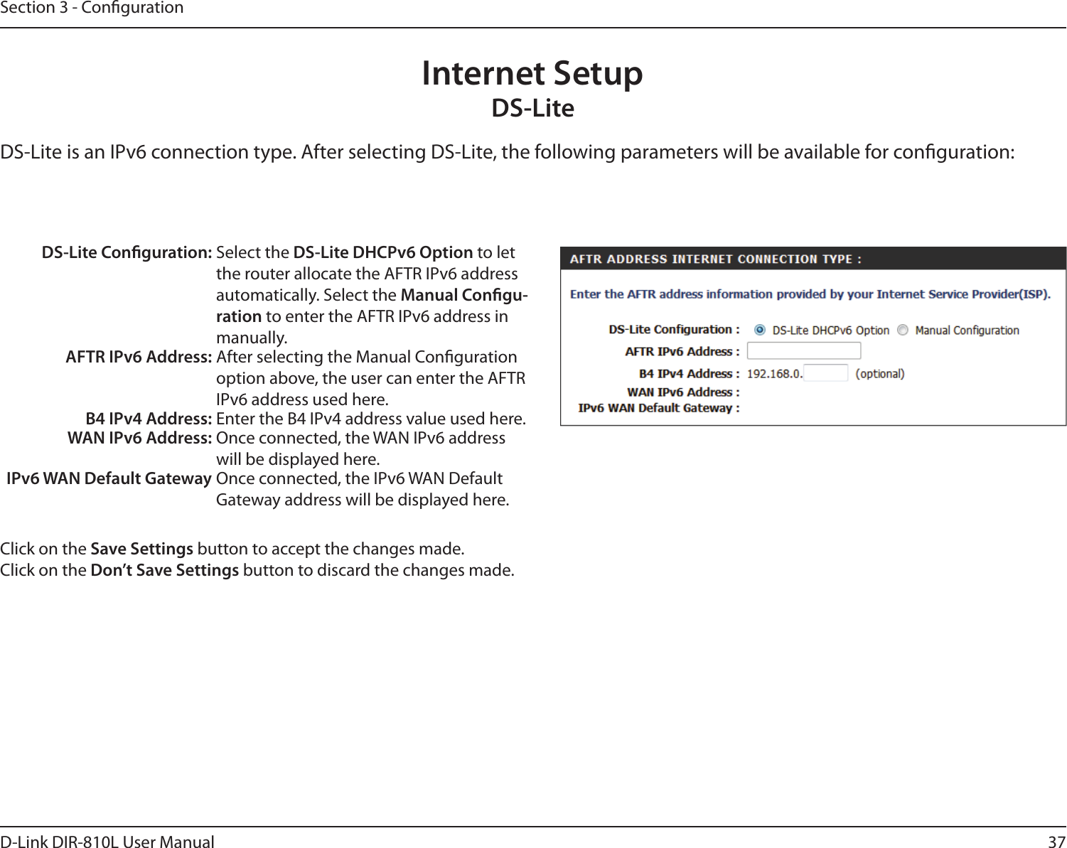 37D-Link DIR-810L User ManualSection 3 - CongurationInternet SetupDS-LiteDS-Lite is an IPv6 connection type. After selecting DS-Lite, the following parameters will be available for conguration:DS-Lite Conguration: Select the DS-Lite DHCPv6 Option to let the router allocate the AFTR IPv6 address automatically. Select the Manual Congu-ration to enter the AFTR IPv6 address in manually.AFTR IPv6 Address: After selecting the Manual Conguration option above, the user can enter the AFTR IPv6 address used here.B4 IPv4 Address: Enter the B4 IPv4 address value used here.WAN IPv6 Address: Once connected, the WAN IPv6 address will be displayed here.IPv6 WAN Default Gateway Once connected, the IPv6 WAN Default Gateway address will be displayed here.Click on the Save Settings button to accept the changes made.Click on the Don’t Save Settings button to discard the changes made.