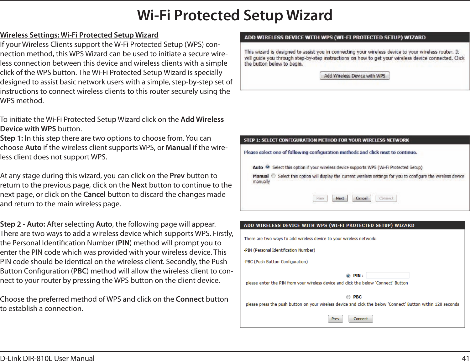 41D-Link DIR-810L User ManualWireless Settings: Wi-Fi Protected Setup WizardIf your Wireless Clients support the W-Fi Protected Setup (WPS) con-nection method, this WPS Wizard can be used to initiate a secure wire-less connection between this device and wireless clients with a simple click of the WPS button. The Wi-Fi Protected Setup Wizard is specially designed to assist basic network users with a simple, step-by-step set of instructions to connect wireless clients to this router securely using the WPS method.To initiate the Wi-Fi Protected Setup Wizard click on the Add Wireless Device with WPS button.Step 1: In this step there are two options to choose from. You can choose Auto if the wireless client supports WPS, or Manual if the wire-less client does not support WPS.At any stage during this wizard, you can click on the Prev button to return to the previous page, click on the Next button to continue to the next page, or click on the Cancel button to discard the changes made and return to the main wireless page.Step 2 - Auto: After selecting Auto, the following page will appear. There are two ways to add a wireless device which supports WPS. Firstly, the Personal Identication Number (PIN) method will prompt you to enter the PIN code which was provided with your wireless device. This PIN code should be identical on the wireless client. Secondly, the Push Button Conguration (PBC) method will allow the wireless client to con-nect to your router by pressing the WPS button on the client device.Choose the preferred method of WPS and click on the Connect button to establish a connection. Wi-Fi Protected Setup Wizard