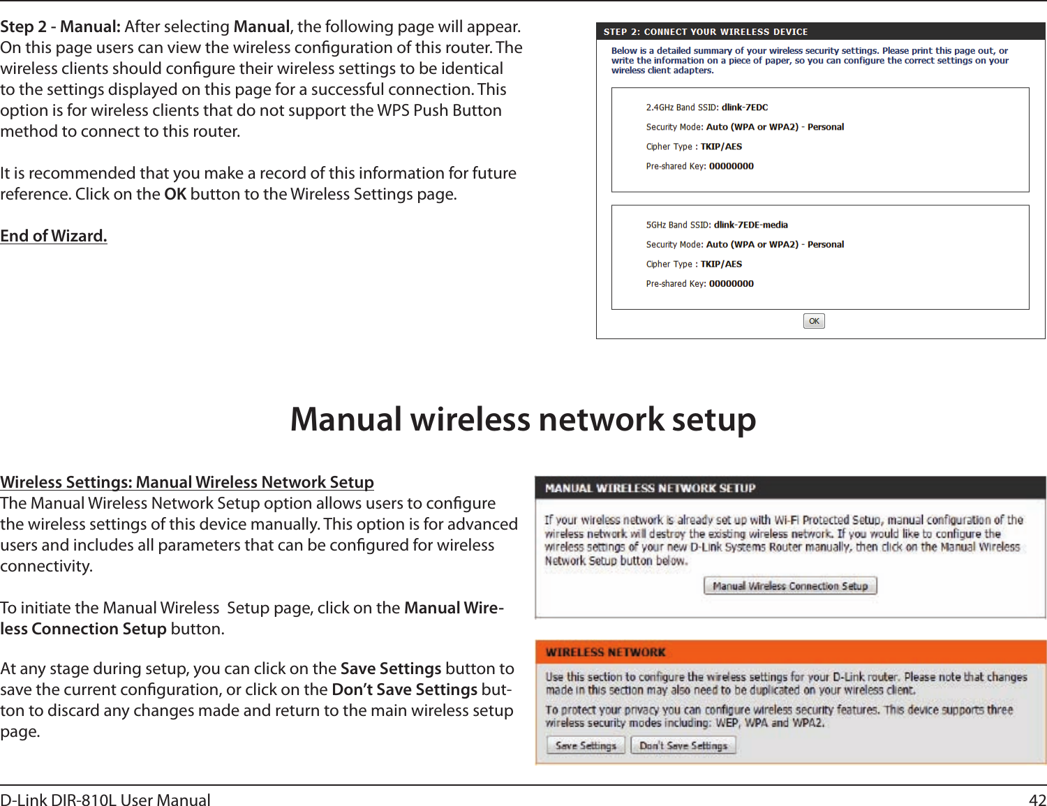 42D-Link DIR-810L User ManualStep 2 - Manual: After selecting Manual, the following page will appear. On this page users can view the wireless conguration of this router. The wireless clients should congure their wireless settings to be identical to the settings displayed on this page for a successful connection. This option is for wireless clients that do not support the WPS Push Button method to connect to this router.It is recommended that you make a record of this information for future reference. Click on the OK button to the Wireless Settings page.End of Wizard.Wireless Settings: Manual Wireless Network SetupThe Manual Wireless Network Setup option allows users to congure the wireless settings of this device manually. This option is for advanced users and includes all parameters that can be congured for wireless connectivity.To initiate the Manual Wireless  Setup page, click on the Manual Wire-less Connection Setup button.At any stage during setup, you can click on the Save Settings button to save the current conguration, or click on the Don’t Save Settings but-ton to discard any changes made and return to the main wireless setup page.Manual wireless network setup