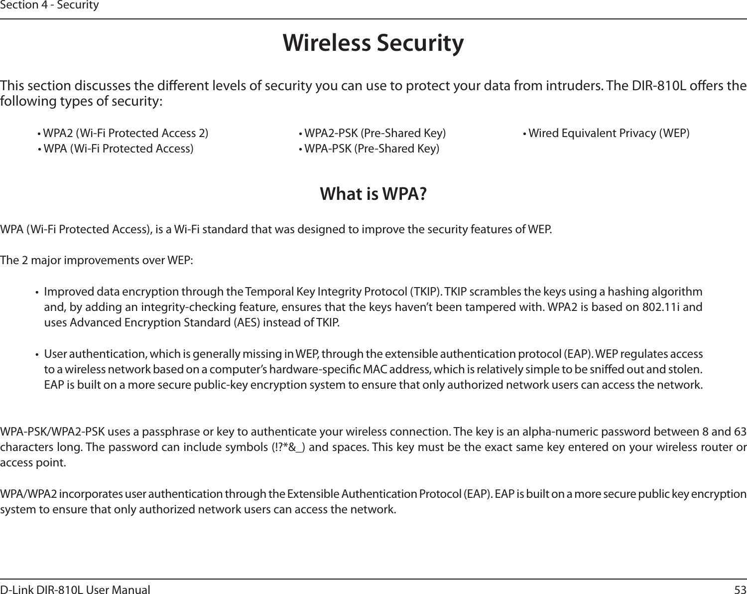 53D-Link DIR-810L User ManualSection 4 - SecurityWireless SecurityThis section discusses the dierent levels of security you can use to protect your data from intruders. The DIR-810L oers the following types of security:  • WPA2 (Wi-Fi Protected Access 2)       • WPA2-PSK (Pre-Shared Key)     • Wired Equivalent Privacy (WEP) • WPA (Wi-Fi Protected Access)      • WPA-PSK (Pre-Shared Key)What is WPA?WPA (Wi-Fi Protected Access), is a Wi-Fi standard that was designed to improve the security features of WEP.  The 2 major improvements over WEP: •  Improved data encryption through the Temporal Key Integrity Protocol (TKIP). TKIP scrambles the keys using a hashing algorithm and, by adding an integrity-checking feature, ensures that the keys haven’t been tampered with. WPA2 is based on 802.11i and uses Advanced Encryption Standard (AES) instead of TKIP.•  User authentication, which is generally missing in WEP, through the extensible authentication protocol (EAP). WEP regulates access to a wireless network based on a computer’s hardware-specic MAC address, which is relatively simple to be snied out and stolen. EAP is built on a more secure public-key encryption system to ensure that only authorized network users can access the network.WPA-PSK/WPA2-PSK uses a passphrase or key to authenticate your wireless connection. The key is an alpha-numeric password between 8 and 63 characters long. The password can include symbols (!?*&amp;_) and spaces. This key must be the exact same key entered on your wireless router or access point.WPA/WPA2 incorporates user authentication through the Extensible Authentication Protocol (EAP). EAP is built on a more secure public key encryption system to ensure that only authorized network users can access the network.
