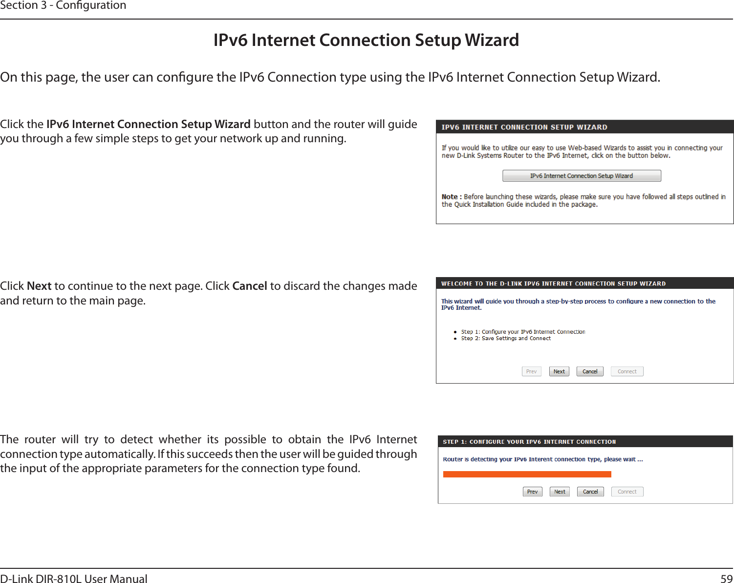 59D-Link DIR-810L User ManualSection 3 - CongurationIPv6 Internet Connection Setup WizardOn this page, the user can congure the IPv6 Connection type using the IPv6 Internet Connection Setup Wizard.Click the IPv6 Internet Connection Setup Wizard button and the router will guide you through a few simple steps to get your network up and running.Click Next to continue to the next page. Click Cancel to discard the changes made and return to the main page.The  router  will  try  to  detect  whether  its  possible  to  obtain  the  IPv6  Internet connection type automatically. If this succeeds then the user will be guided through the input of the appropriate parameters for the connection type found.