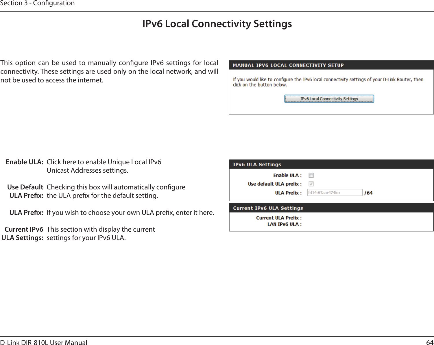 64D-Link DIR-810L User ManualSection 3 - CongurationIPv6 Local Connectivity SettingsEnable ULA:Use Default ULA Prex:ULA Prex:Current IPv6 ULA Settings:Click here to enable Unique Local IPv6 Unicast Addresses settings.Checking this box will automatically congure the ULA prex for the default setting.If you wish to choose your own ULA prex, enter it here.This section with display the current settings for your IPv6 ULA.This option can  be  used to  manually congure IPv6 settings  for local connectivity. These settings are used only on the local network, and will not be used to access the internet.