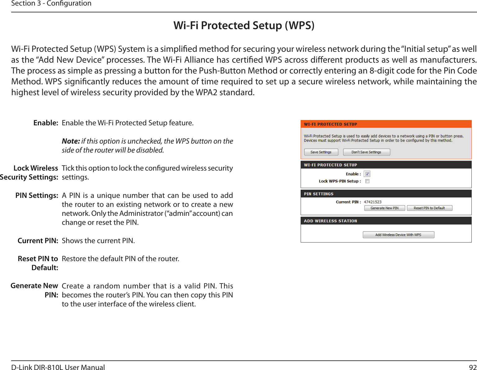 92D-Link DIR-810L User ManualSection 3 - CongurationWi-Fi Protected Setup (WPS)Enable the Wi-Fi Protected Setup feature. Note: if this option is unchecked, the WPS button on the side of the router will be disabled.Tick this option to lock the congured wireless security settings.A PIN  is a  unique  number that  can be used  to add the router to an existing network or to create a new network. Only the Administrator (“admin” account) can change or reset the PIN. Shows the current PIN. Restore the default PIN of the router. Create a  random number  that is  a valid PIN. This becomes the router’s PIN. You can then copy this PIN to the user interface of the wireless client.Enable:Lock Wireless Security Settings:PIN Settings:Current PIN:Reset PIN to Default:Generate New PIN:Wi-Fi Protected Setup (WPS) System is a simplied method for securing your wireless network during the “Initial setup” as well as the “Add New Device” processes. The Wi-Fi Alliance has certied WPS across dierent products as well as manufacturers. The process as simple as pressing a button for the Push-Button Method or correctly entering an 8-digit code for the Pin Code Method. WPS signicantly reduces the amount of time required to set up a secure wireless network, while maintaining the highest level of wireless security provided by the WPA2 standard.