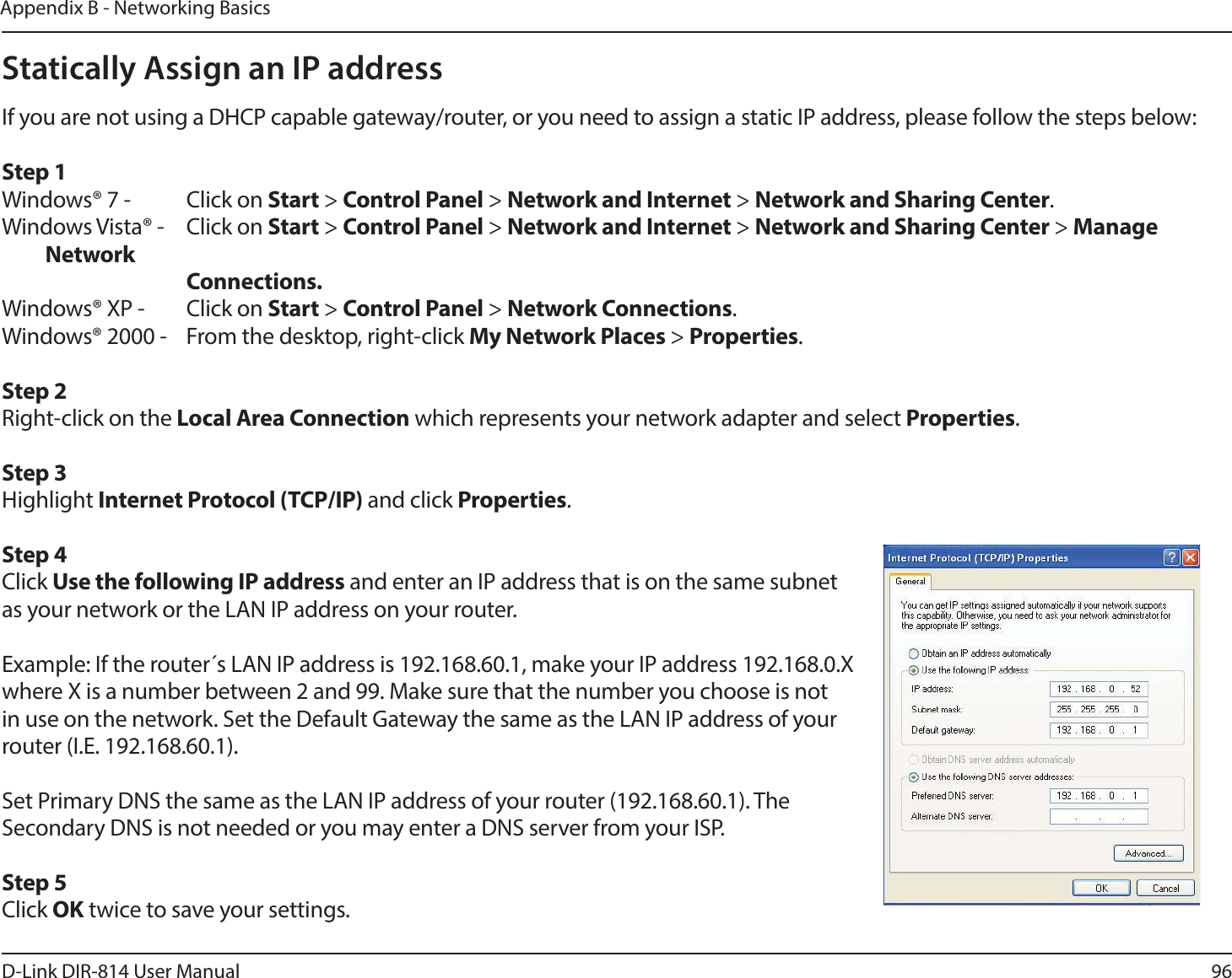 96D-Link DIR-814 User ManualAppendix B - Networking BasicsStatically Assign an IP addressIf you are not using a DHCP capable gateway/router, or you need to assign a static IP address, please follow the steps below:Step 1Windows® 7 -  Click on Start &gt; Control Panel &gt; Network and Internet &gt; Network and Sharing Center.Windows Vista® -  Click on Start &gt; Control Panel &gt; Network and Internet &gt; Network and Sharing Center &gt; Manage Network    Connections.Windows® XP -  Click on Start &gt; Control Panel &gt; Network Connections.Windows® 2000 -  From the desktop, right-click My Network Places &gt; Properties.Step 2Right-click on the Local Area Connection which represents your network adapter and select Properties.Step 3Highlight Internet Protocol (TCP/IP) and click Properties.Step 4Click Use the following IP address and enter an IP address that is on the same subnet as your network or the LAN IP address on your router. Example: If the router´s LAN IP address is 192.168.60.1, make your IP address 192.168.0.X where X is a number between 2 and 99. Make sure that the number you choose is not in use on the network. Set the Default Gateway the same as the LAN IP address of your router (I.E. 192.168.60.1). Set Primary DNS the same as the LAN IP address of your router (192.168.60.1). The Secondary DNS is not needed or you may enter a DNS server from your ISP.Step 5Click OK twice to save your settings.