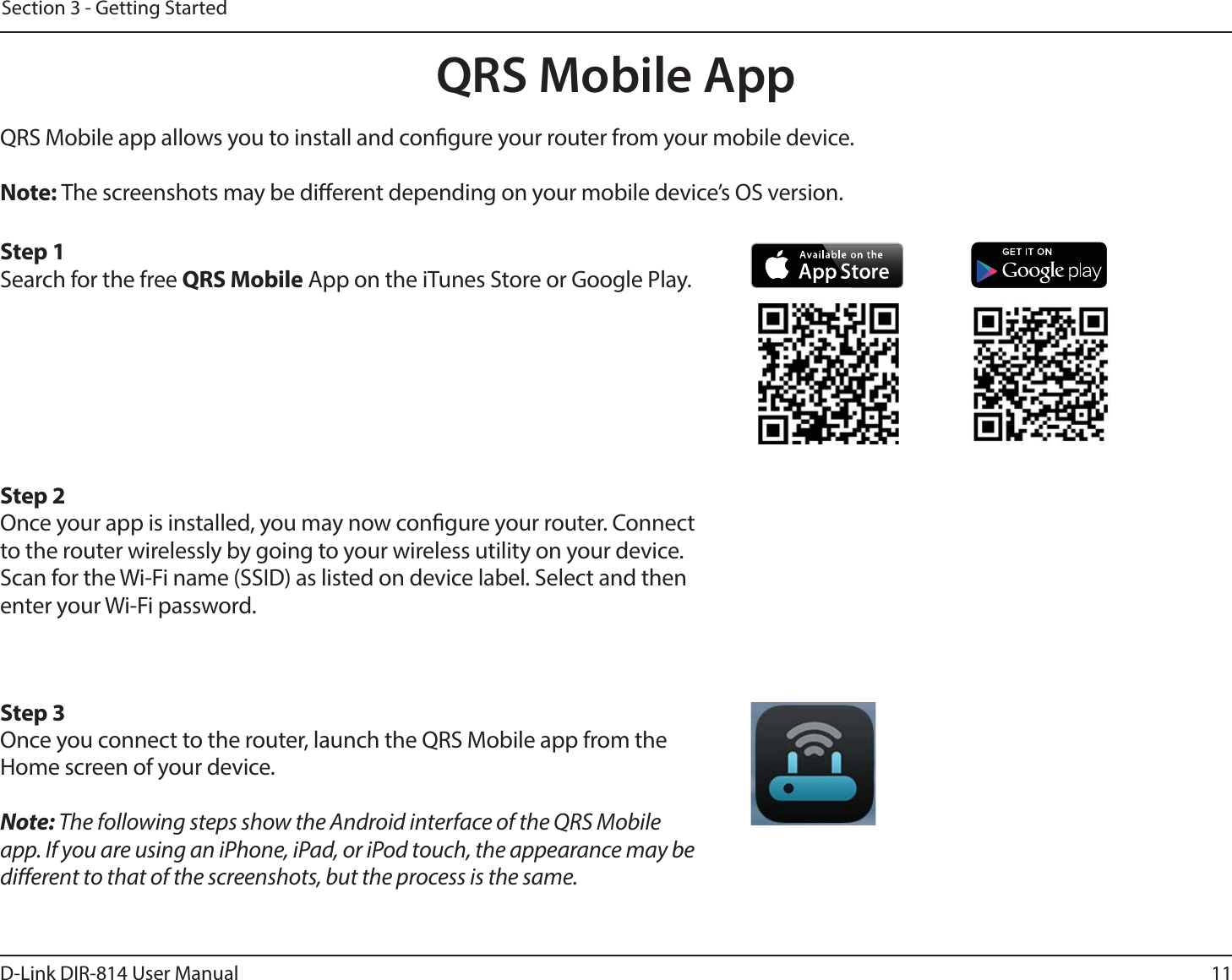 11D-Link DIR-814 User ManualSection 3 - Getting StartedQRS Mobile AppQRS Mobile app allows you to install and congure your router from your mobile device.Note: The screenshots may be dierent depending on your mobile device’s OS version. Step 1Search for the free QRS Mobile App on the iTunes Store or Google Play.Step 2Once your app is installed, you may now congure your router. Connect to the router wirelessly by going to your wireless utility on your device. Scan for the Wi-Fi name (SSID) as listed on device label. Select and then enter your Wi-Fi password.Step 3Once you connect to the router, launch the QRS Mobile app from the Home screen of your device.Note: The following steps show the Android interface of the QRS Mobile app. If you are using an iPhone, iPad, or iPod touch, the appearance may be dierent to that of the screenshots, but the process is the same.