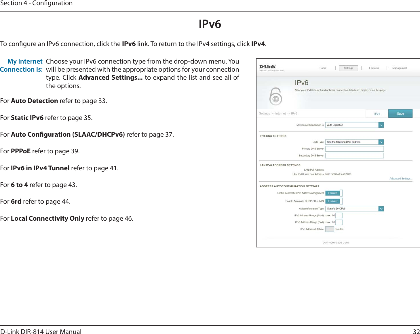 32D-Link DIR-814 User ManualSection 4 - CongurationIPv6To congure an IPv6 connection, click the IPv6 link. To return to the IPv4 settings, click IPv4.Choose your IPv6 connection type from the drop-down menu. You will be presented with the appropriate options for your connection type. Click Advanced Settings... to expand the list and see all of the options.My Internet Connection Is:For Auto Detection refer to page 33.For Static IPv6 refer to page 35.For Auto Conguration (SLAAC/DHCPv6) refer to page 37.For PPPoE refer to page 39.For IPv6 in IPv4 Tunnel refer to page 41.For 6 to 4 refer to page 43.For 6rd refer to page 44.For Local Connectivity Only refer to page 46.