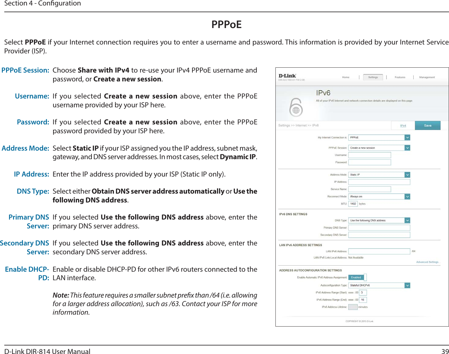 39D-Link DIR-814 User ManualSection 4 - CongurationPPPoEChoose Share with IPv4 to re-use your IPv4 PPPoE username and password, or Create a new session.If you selected Create a new session above, enter the PPPoE username provided by your ISP here.If you selected Create a new session above, enter the PPPoE password provided by your ISP here.Select Static IP if your ISP assigned you the IP address, subnet mask, gateway, and DNS server addresses. In most cases, select Dynamic IP.Enter the IP address provided by your ISP (Static IP only).Select either Obtain DNS server address automatically or Use the following DNS address.If you selected Use the following DNS address above, enter the primary DNS server address. If you selected Use the following DNS address above, enter the secondary DNS server address.Enable or disable DHCP-PD for other IPv6 routers connected to the LAN interface.Note: This feature requires a smaller subnet prex than /64 (i.e. allowing for a larger address allocation), such as /63. Contact your ISP for more information.PPPoE Session:Username:Password:Address Mode:IP Address:DNS Type:Primary DNS Server:Secondary DNS Server:Enable DHCP-PD:Select PPPoE if your Internet connection requires you to enter a username and password. This information is provided by your Internet Service Provider (ISP).