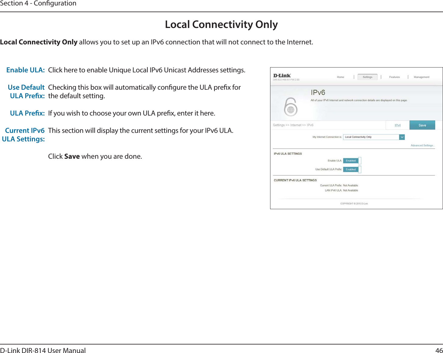46D-Link DIR-814 User ManualSection 4 - CongurationLocal Connectivity OnlyClick here to enable Unique Local IPv6 Unicast Addresses settings.Checking this box will automatically congure the ULA prex for the default setting.If you wish to choose your own ULA prex, enter it here.This section will display the current settings for your IPv6 ULA.Click Save when you are done.Enable ULA:Use Default ULA Prex:ULA Prex:Current IPv6 ULA Settings:Local Connectivity Only allows you to set up an IPv6 connection that will not connect to the Internet.