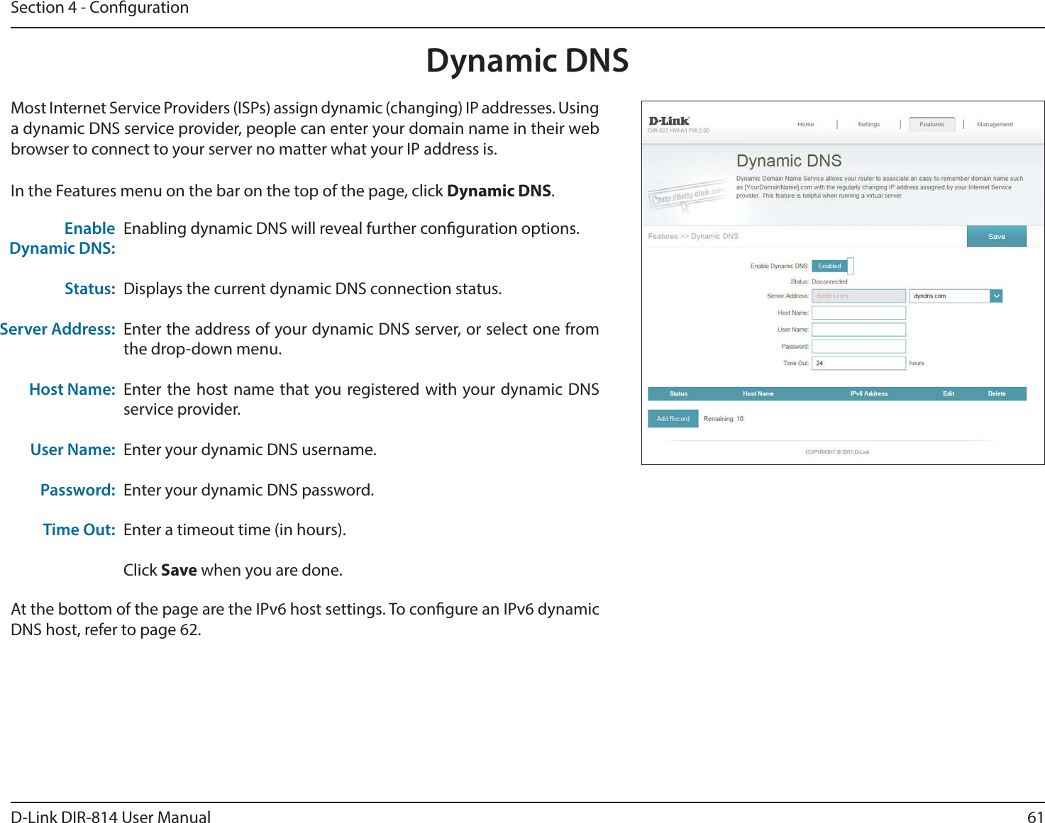 61D-Link DIR-814 User ManualSection 4 - CongurationDynamic DNSMost Internet Service Providers (ISPs) assign dynamic (changing) IP addresses. Using a dynamic DNS service provider, people can enter your domain name in their web browser to connect to your server no matter what your IP address is.In the Features menu on the bar on the top of the page, click Dynamic DNS.Enabling dynamic DNS will reveal further conguration options.Displays the current dynamic DNS connection status.Enter the address of your dynamic DNS server, or select one from the drop-down menu.Enter the host name that you registered with your dynamic DNS service provider.Enter your dynamic DNS username.Enter your dynamic DNS password.Enter a timeout time (in hours).Click Save when you are done.Enable Dynamic DNS:Status:Server Address:Host Name:User Name:Password:Time Out:At the bottom of the page are the IPv6 host settings. To congure an IPv6 dynamic DNS host, refer to page 62.