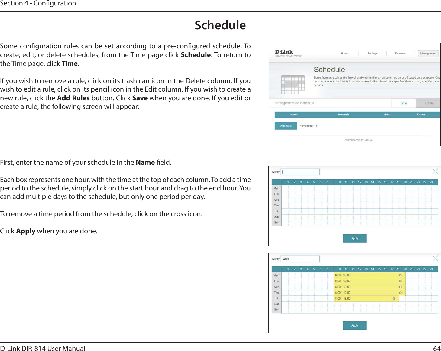 64D-Link DIR-814 User ManualSection 4 - CongurationScheduleSome conguration rules can be set according to a pre-congured schedule. To create, edit, or delete schedules, from the Time page click Schedule. To return to the Time page, click Time. If you wish to remove a rule, click on its trash can icon in the Delete column. If you wish to edit a rule, click on its pencil icon in the Edit column. If you wish to create a new rule, click the Add Rules button. Click Save when you are done. If you edit or create a rule, the following screen will appear:First, enter the name of your schedule in the Name eld.Each box represents one hour, with the time at the top of each column. To add a time period to the schedule, simply click on the start hour and drag to the end hour. You can add multiple days to the schedule, but only one period per day.To remove a time period from the schedule, click on the cross icon.Click Apply when you are done.