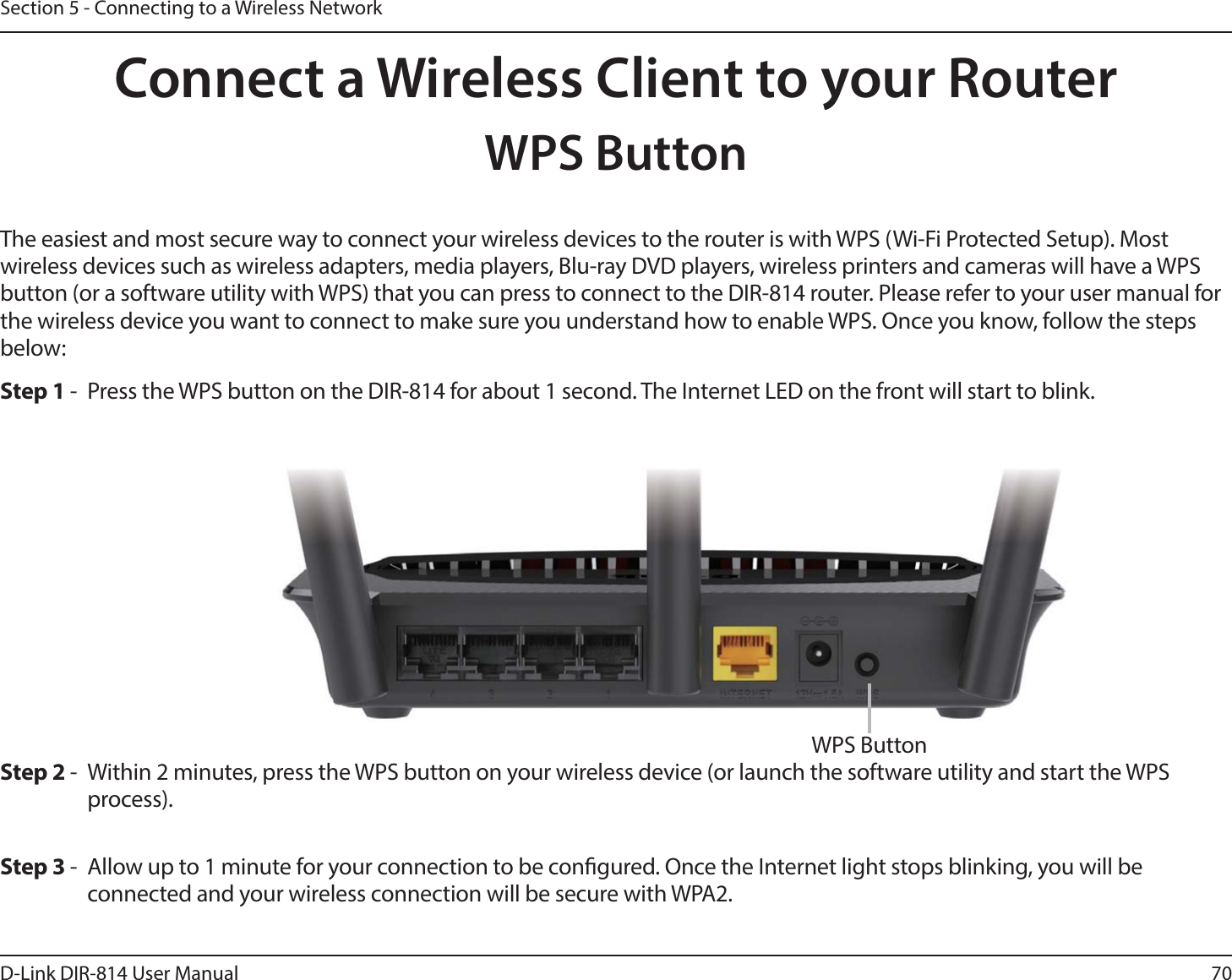 70D-Link DIR-814 User ManualSection 5 - Connecting to a Wireless NetworkConnect a Wireless Client to your RouterWPS ButtonStep 2 -  Within 2 minutes, press the WPS button on your wireless device (or launch the software utility and start the WPS process).The easiest and most secure way to connect your wireless devices to the router is with WPS (Wi-Fi Protected Setup). Most wireless devices such as wireless adapters, media players, Blu-ray DVD players, wireless printers and cameras will have a WPS button (or a software utility with WPS) that you can press to connect to the DIR-814 router. Please refer to your user manual for the wireless device you want to connect to make sure you understand how to enable WPS. Once you know, follow the steps below:Step 1 -  Press the WPS button on the DIR-814 for about 1 second. The Internet LED on the front will start to blink.Step 3 -  Allow up to 1 minute for your connection to be congured. Once the Internet light stops blinking, you will be connected and your wireless connection will be secure with WPA2.WPS Button
