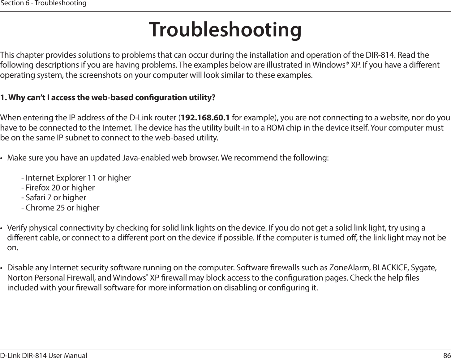 86D-Link DIR-814 User ManualSection 6 - TroubleshootingTroubleshootingThis chapter provides solutions to problems that can occur during the installation and operation of the DIR-814. Read the following descriptions if you are having problems. The examples below are illustrated in Windows® XP. If you have a dierent operating system, the screenshots on your computer will look similar to these examples.1. Why can’t I access the web-based conguration utility?When entering the IP address of the D-Link router (192.168.60.1 for example), you are not connecting to a website, nor do you have to be connected to the Internet. The device has the utility built-in to a ROM chip in the device itself. Your computer must be on the same IP subnet to connect to the web-based utility. •  Make sure you have an updated Java-enabled web browser. We recommend the following:  - Internet Explorer 11 or higher- Firefox 20 or higher- Safari 7 or higher- Chrome 25 or higher•  Verify physical connectivity by checking for solid link lights on the device. If you do not get a solid link light, try using a dierent cable, or connect to a dierent port on the device if possible. If the computer is turned o, the link light may not be on.•  Disable any Internet security software running on the computer. Software rewalls such as ZoneAlarm, BLACKICE, Sygate, Norton Personal Firewall, and Windows® XP rewall may block access to the conguration pages. Check the help les included with your rewall software for more information on disabling or conguring it.