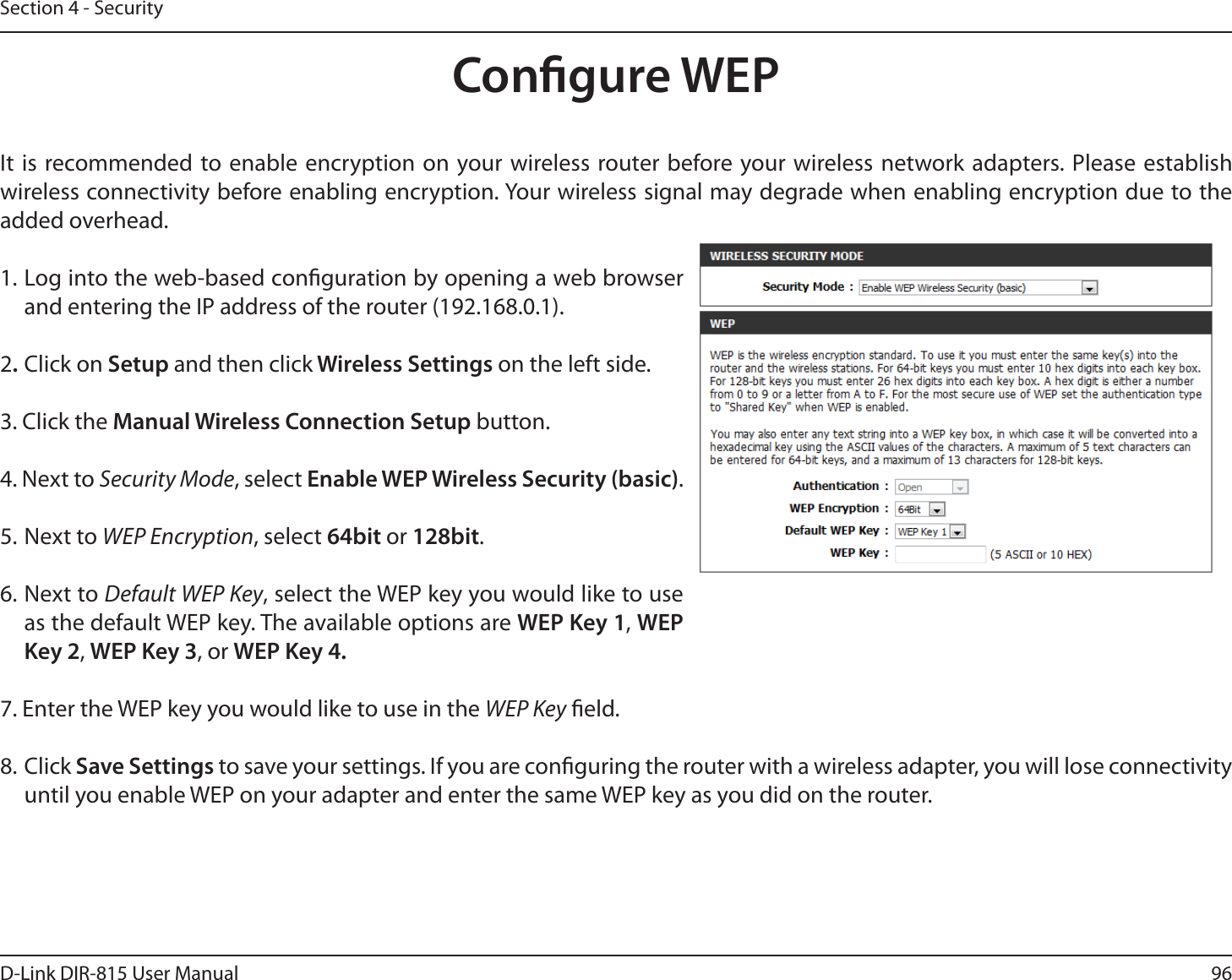 96D-Link DIR-815 User ManualSection 4 - SecurityCongure WEPIt is recommended to enable encryption on your wireless router before your wireless network adapters. Please establish XJSFMFTTDPOOFDUJWJUZCFGPSFFOBCMJOHFODSZQUJPO:PVSXJSFMFTTTJHOBMNBZEFHSBEFXIFOFOBCMJOHFODSZQUJPOEVFUPUIFadded overhead.1. Log into the web-based conguration by opening a web browser and entering the IP address of the router (192.168.0.1).  2Click on Setup and then click Wireless Settings on the left side.3. Click the Manual Wireless Connection Setup button. 4. Next to Security Mode, select Enable WEP Wireless Security (basic).5. Next to WEP Encryption, select 64bit orCJU.6. Next to Default WEP Key, select the WEP key you would like to use as the default WEP key. The available options are WEP Key 1, WEP ,FZ, WEP Key 3, or 8&amp;1,FZ7. Enter the WEP key you would like to use in the WEP Key eld.8. Click Save Settings to save your settings. If you are conguring the router with a wireless adapter, you will lose connectivity until you enable WEP on your adapter and enter the same WEP key as you did on the router.