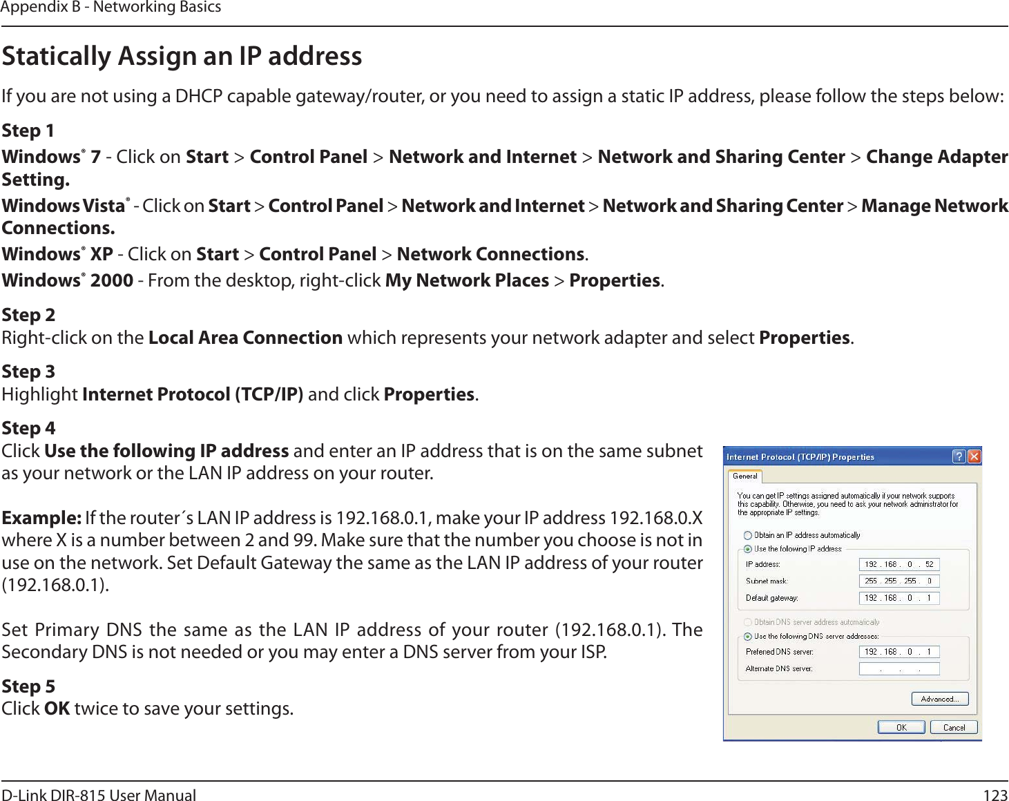 123D-Link DIR-815 User ManualAppendix B - Networking BasicsStatically Assign an IP addressIf you are not using a DHCP capable gateway/router, or you need to assign a static IP address, please follow the steps below:Step 1Windows® 7 - Click on Start &gt; Control Panel &gt; Network and Internet &gt; Network and Sharing Center &gt; Change Adapter Setting. Windows Vista® - Click on Start &gt; Control Panel &gt; Network and Internet &gt; Network and Sharing Center &gt; Manage Network Connections.Windows® XP - Click on Start &gt; Control Panel &gt; Network Connections.Windows® 2000 - From the desktop, right-click My Network Places &gt; Properties.Step 2Right-click on the Local Area Connection which represents your network adapter and select Properties.Step 3Highlight Internet Protocol (TCP/IP) and click Properties.Step 4Click Use the following IP address and enter an IP address that is on the same subnet as your network or the LAN IP address on your router.Example: If the router´s LAN IP address is 192.168.0.1, make your IP address 192.168.0.X where X is a number between 2 and 99. Make sure that the number you choose is not in use on the network. Set Default Gateway the same as the LAN IP address of your router (192.168.0.1). Set Primary DNS the same as the LAN IP address of your router (192.168.0.1). The Secondary DNS is not needed or you may enter a DNS server from your ISP.Step 5Click OK twice to save your settings.