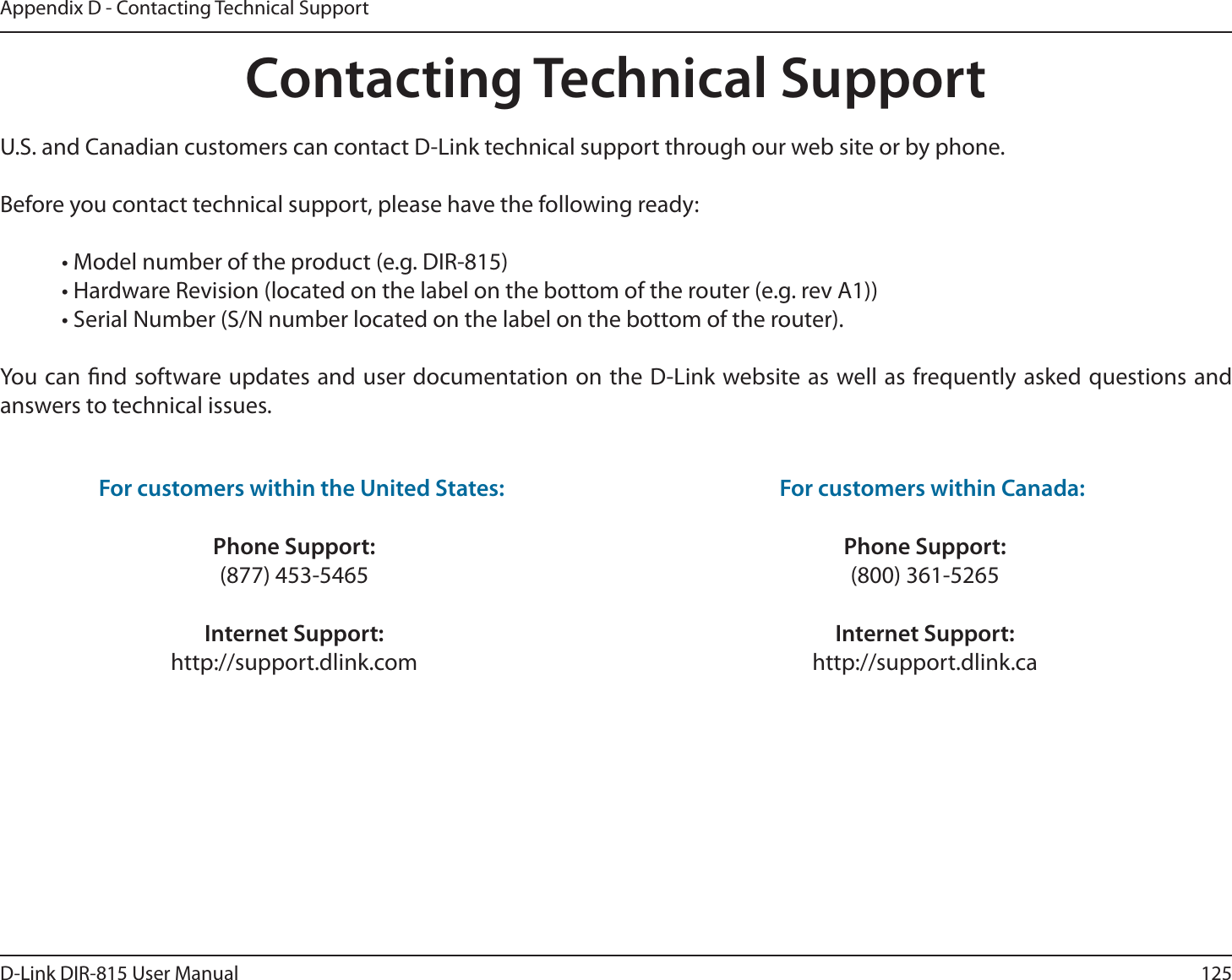 125D-Link DIR-815 User ManualAppendix D - Contacting Technical SupportContacting Technical SupportU.S. and Canadian customers can contact D-Link technical support through our web site or by phone.Before you contact technical support, please have the following ready: t.PEFMOVNCFSPGUIFQSPEVDUFH%*3 t)BSEXBSF3FWJTJPOMPDBUFEPOUIFMBCFMPOUIFCPUUPNPGUIFSPVUFSFHSFW&quot; t4FSJBM/VNCFS4/OVNCFSMPDBUFEPOUIFMBCFMPOUIFCPUUPNPGUIFSPVUFS:PVDBOöOETPGUXBSFVQEBUFTBOEVTFSEPDVNFOUBUJPOPOUIF%-JOLXFCTJUFBTXFMMBTGSFRVFOUMZBTLFERVFTUJPOTBOEanswers to technical issues.For customers within the United States: Phone Support:(877) 453-5465Internet Support:http://support.dlink.com For customers within Canada: Phone Support:(800) 361-5265Internet Support:http://support.dlink.ca 