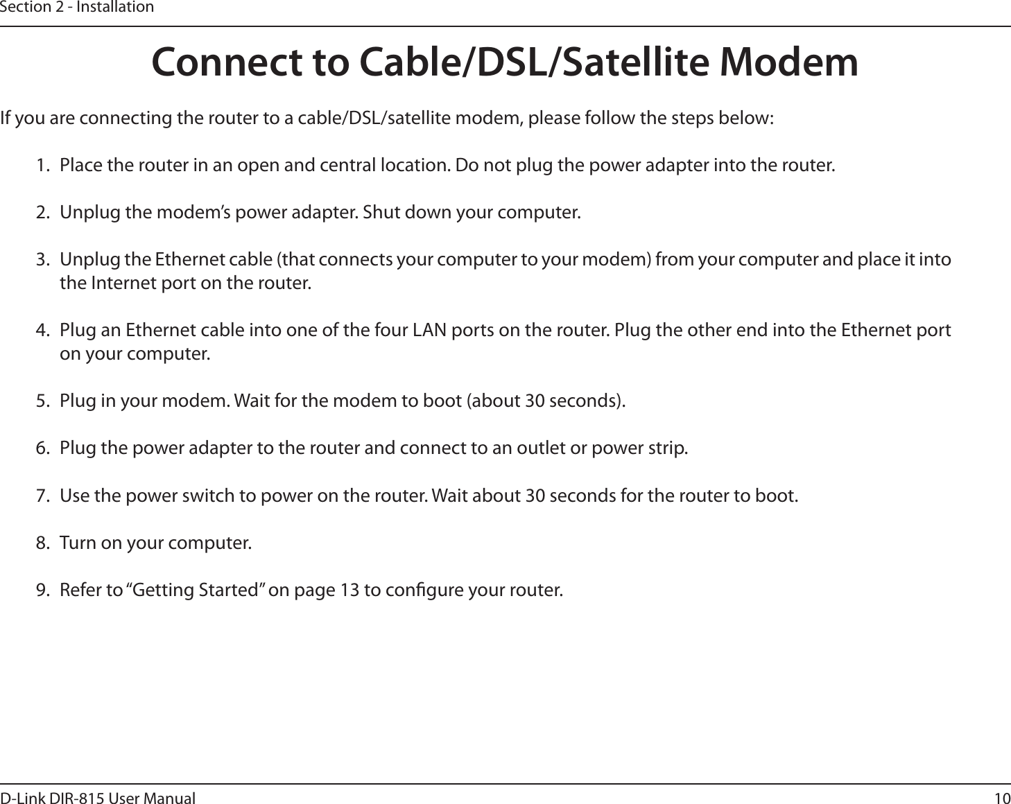 10D-Link DIR-815 User ManualSection 2 - InstallationIf you are connecting the router to a cable/DSL/satellite modem, please follow the steps below:1.  Place the router in an open and central location. Do not plug the power adapter into the router.2.  Unplug the modem’s power adapter. Shut down your computer.3.  Unplug the Ethernet cable (that connects your computer to your modem) from your computer and place it into the Internet port on the router.4.  Plug an Ethernet cable into one of the four LAN ports on the router. Plug the other end into the Ethernet port on your computer.5.  Plug in your modem. Wait for the modem to boot (about 30 seconds).6.  Plug the power adapter to the router and connect to an outlet or power strip. 7.  Use the power switch to power on the router. Wait about 30 seconds for the router to boot.8.  Turn on your computer.9.  Refer to “Getting Started” on page 13 to congure your router.Connect to Cable/DSL/Satellite Modem