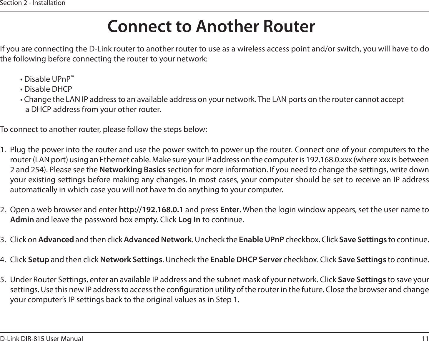 11D-Link DIR-815 User ManualSection 2 - InstallationIf you are connecting the D-Link router to another router to use as a wireless access point and/or switch, you will have to do the following before connecting the router to your network:t%JTBCMF61O1™t%JTBCMF%)$1t$IBOHFUIF-&quot;/*1BEESFTTUPBOBWBJMBCMFBEESFTTPOZPVSOFUXPSL5IF-&quot;/QPSUTPOUIFSPVUFSDBOOPUBDDFQUa DHCP address from your other router.To connect to another router, please follow the steps below:1.  Plug the power into the router and use the power switch to power up the router. Connect one of your computers to the router (LAN port) using an Ethernet cable. Make sure your IP address on the computer is 192.168.0.xxx (where xxx is between 2 and 254). Please see the Networking Basics section for more information. If you need to change the settings, write down your existing settings before making any changes. In most cases, your computer should be set to receive an IP address automatically in which case you will not have to do anything to your computer.2.  Open a web browser and enter IUUQ and press Enter. When the login window appears, set the user name to Admin and leave the password box empty. Click Log In to continue.3. Click on Advanced and then click Advanced Network. Uncheck the Enable UPnP checkbox. Click Save Settings to continue. 4. Click Setup and then click Network Settings. Uncheck the Enable DHCP Server checkbox. Click Save Settings to continue.5.  Under Router Settings, enter an available IP address and the subnet mask of your network. Click Save Settings to save your settings. Use this new IP address to access the conguration utility of the router in the future. Close the browser and change your computer’s IP settings back to the original values as in Step 1.Connect to Another Router
