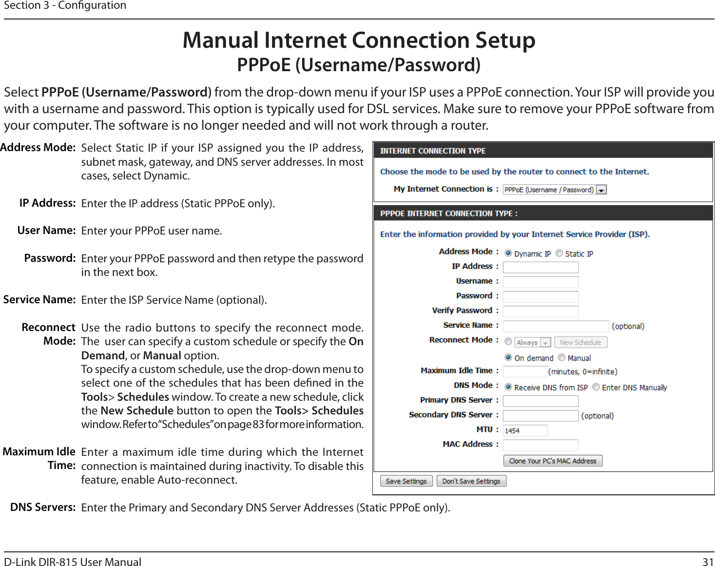 31D-Link DIR-815 User ManualSection 3 - CongurationSelect Static IP if your ISP assigned you the IP address, subnet mask, gateway, and DNS server addresses. In most cases, select Dynamic.Enter the IP address (Static PPPoE only).Enter your PPPoE user name.Enter your PPPoE password and then retype the password in the next box.Enter the ISP Service Name (optional).Use the radio buttons to specify the reconnect mode. The  user can specify a custom schedule or specify the On Demand, or Manual option.To specify a custom schedule, use the drop-down menu to select one of the schedules that has been dened in the Tools&gt; Schedules window. To create a new schedule, click the New Schedule button to open the Tools&gt; Schedules window. Refer to “Schedules” on page 83 for more information.Enter a maximum idle time during which the Internet connection is maintained during inactivity. To disable this feature, enable Auto-reconnect.Enter the Primary and Secondary DNS Server Addresses (Static PPPoE only).Address Mode:IP Address:User Name:Password:Service Name:Reconnect Mode:.BYJNVN*EMFTime:DNS Servers:Manual Internet Connection SetupPPPoE (Username/Password)Select PPPoE (Username/Password) GSPNUIFESPQEPXONFOVJGZPVS*41VTFTB111P&amp;DPOOFDUJPO:PVS*41XJMMQSPWJEFZPVwith a username and password. This option is typically used for DSL services. Make sure to remove your PPPoE software from your computer. The software is no longer needed and will not work through a router.