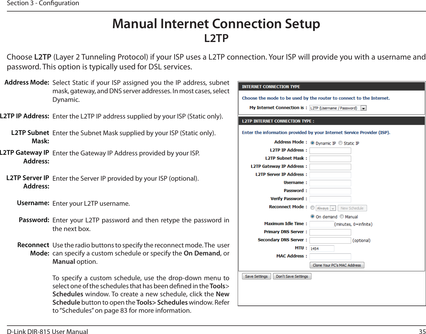 35D-Link DIR-815 User ManualSection 3 - CongurationSelect Static if your ISP assigned you the IP address, subnet mask, gateway, and DNS server addresses. In most cases, select Dynamic.Enter the L2TP IP address supplied by your ISP (Static only).Enter the Subnet Mask supplied by your ISP (Static only).Enter the Gateway IP Address provided by your ISP.Enter the Server IP provided by your ISP (optional).Enter your L2TP username.Enter your L2TP password and then retype the password in the next box.Use the radio buttons to specify the reconnect mode. The  user can specify a custom schedule or specify the On Demand, or Manual option.To specify a custom schedule, use the drop-down menu to select one of the schedules that has been dened in the Tools&gt; Schedules window. To create a new schedule, click the New Schedule button to open the Tools&gt; Schedules window. Refer to “Schedules” on page 83 for more information.Address Mode:-51*1&quot;EESFTT-514VCOFUMask:Manual Internet Connection Setup-51Choose -51-BZFS5VOOFMJOH1SPUPDPMJGZPVS*41VTFTB-51DPOOFDUJPO:PVS*41XJMMQSPWJEFZPVXJUIBVTFSOBNFBOEpassword. This option is typically used for DSL services. -51(BUFXBZ*1Address:-514FSWFS*1Address:Username:Password:Reconnect Mode: